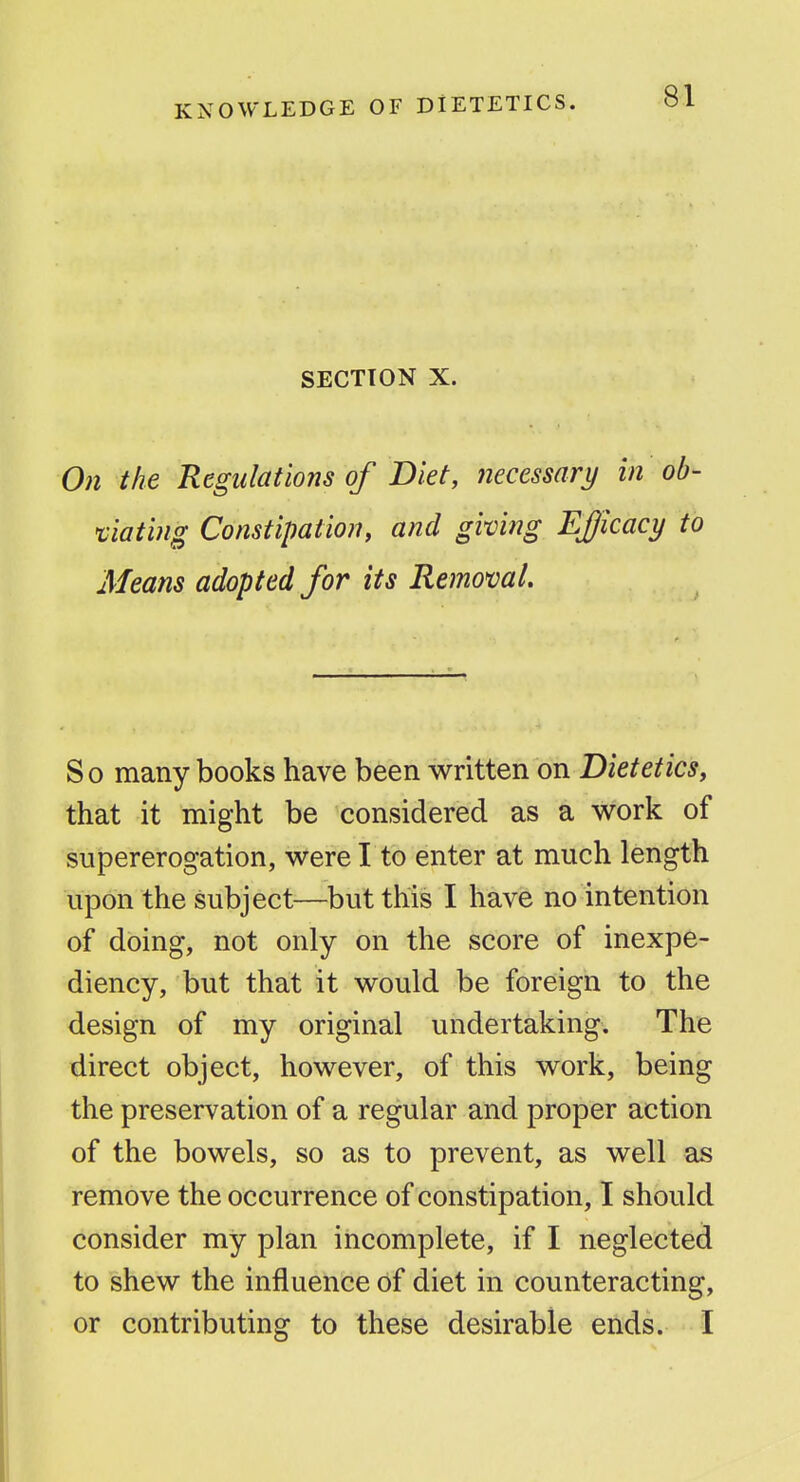 KNOWLEDGE OF DIETETICS. SECTION X. On the Regulations of Diet, necessary in ob- 'ciating Constipation, and giving Efficacy to Means adopted for its Removal. So many books have been written on Dietetics, that it might be considered as a work of supererogation, were I to enter at much length upon the subject—but this I have no intention of doing, not only on the score of inexpe- diency, but that it would be foreign to the design of my original undertaking. The direct object, however, of this work, being the preservation of a regular and proper action of the bowels, so as to prevent, as well as remove the occurrence of constipation, I should consider my plan incomplete, if I neglected to shew the influence of diet in counteracting, or contributing to these desirable ends. I