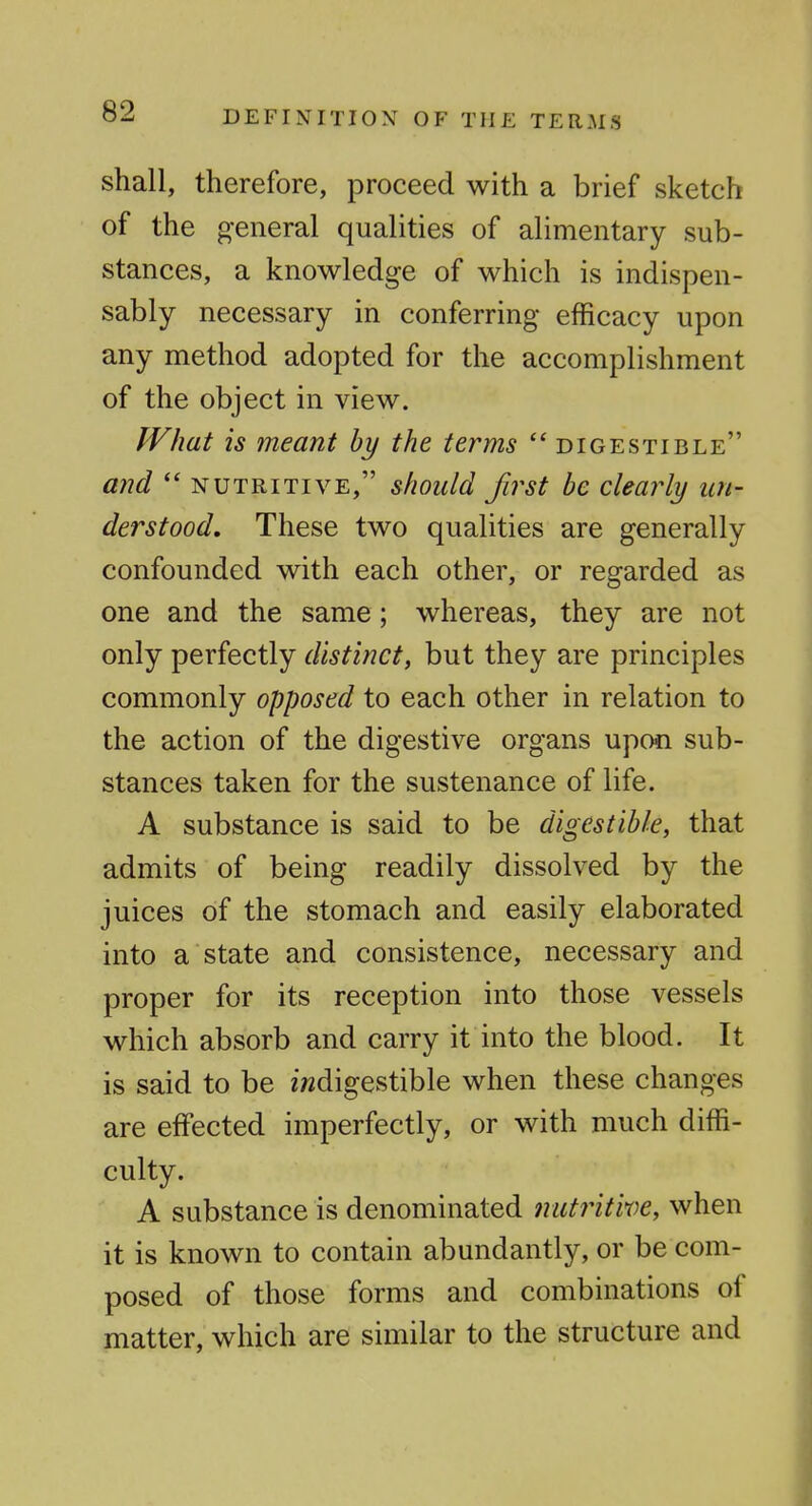 shall, therefore, proceed with a brief sketch of the general qualities of alimentary sub- stances, a knowledge of which is indispen- sably necessary in conferring efficacy upon any method adopted for the accomplishment of the object in view. What is meant by the terms digestible a?2d nutritive, should first be clearly un- derstood. These two qualities are generally confounded with each other, or regarded as one and the same; whereas, they are not only perfectly distinct, but they are principles commonly opposed to each other in relation to the action of the digestive organs upon sub- stances taken for the sustenance of life. A substance is said to be digestible, that admits of being readily dissolved by the juices of the stomach and easily elaborated into a state and consistence, necessary and proper for its reception into those vessels which absorb and carry it into the blood. It is said to be iwdigestible when these changes are effected imperfectly, or with much diffi- culty. A substance is denominated nutritive, when it is known to contain abundantly, or be com- posed of those forms and combinations of matter, which are similar to the structure and