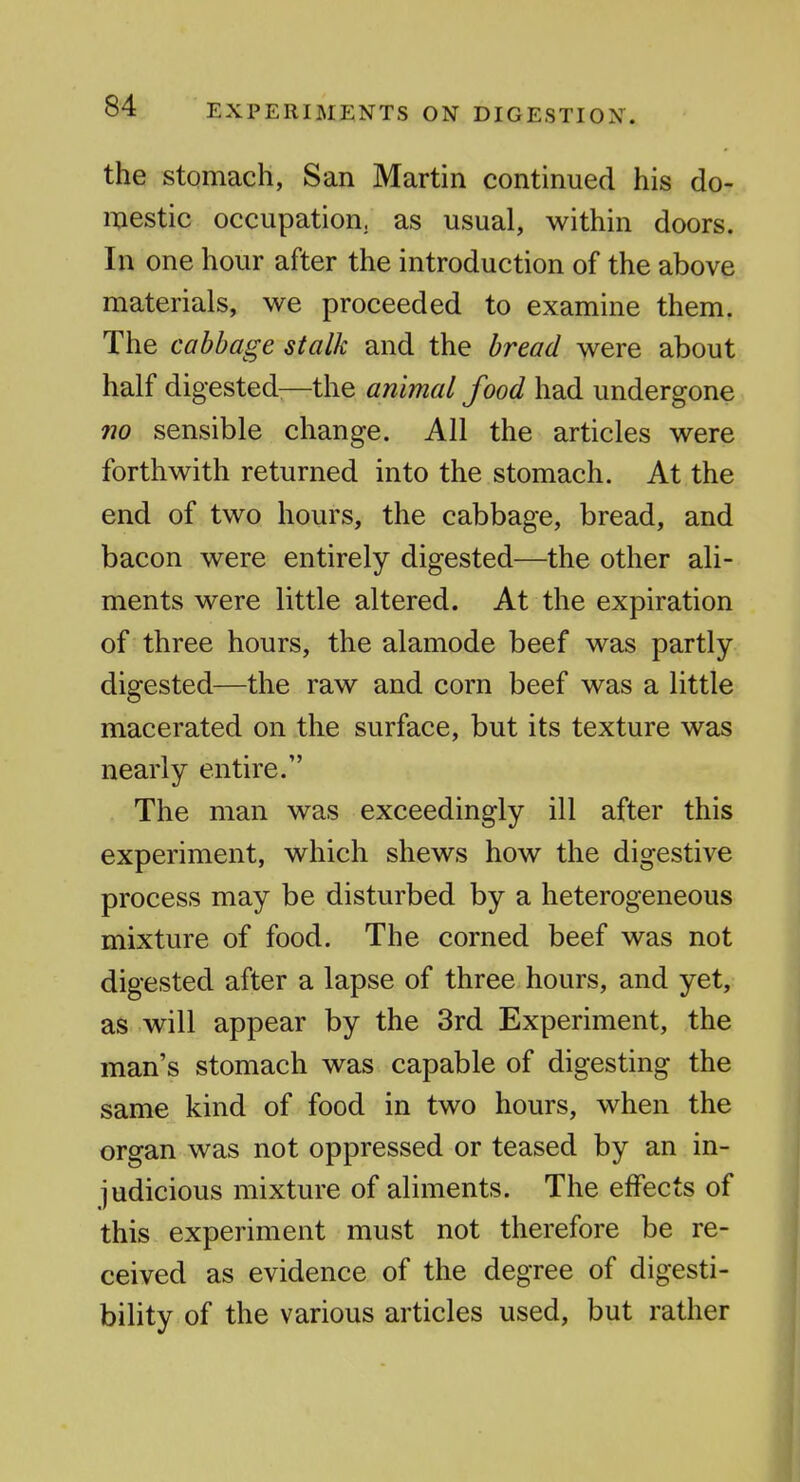 the stomach, San Martin continued his dor.. iiiestic occupation, as usual, within doors. In one hour after the introduction of the above materials, we proceeded to examine them. The cabbage stalk and the bread were about half digested:—the animal food had undergone 710 sensible change. All the articles were forthwith returned into the stomach. At the end of two hours, the cabbage, bread, and bacon were entirely digested—the other ali- ments were little altered. At the expiration of three hours, the alamode beef was partly- digested—the raw and corn beef was a little macerated on the surface, but its texture was nearly entire. The man was exceedingly ill after this experiment, which shews how the digestive process may be disturbed by a heterogeneous mixture of food. The corned beef was not digested after a lapse of three hours, and yet, as will appear by the 3rd Experiment, the man's stomach was capable of digesting the same kind of food in two hours, when the organ was not oppressed or teased by an in- judicious mixture of aliments. The effects of this experiment must not therefore be re- ceived as evidence of the degree of digesti- bility of the various articles used, but rather