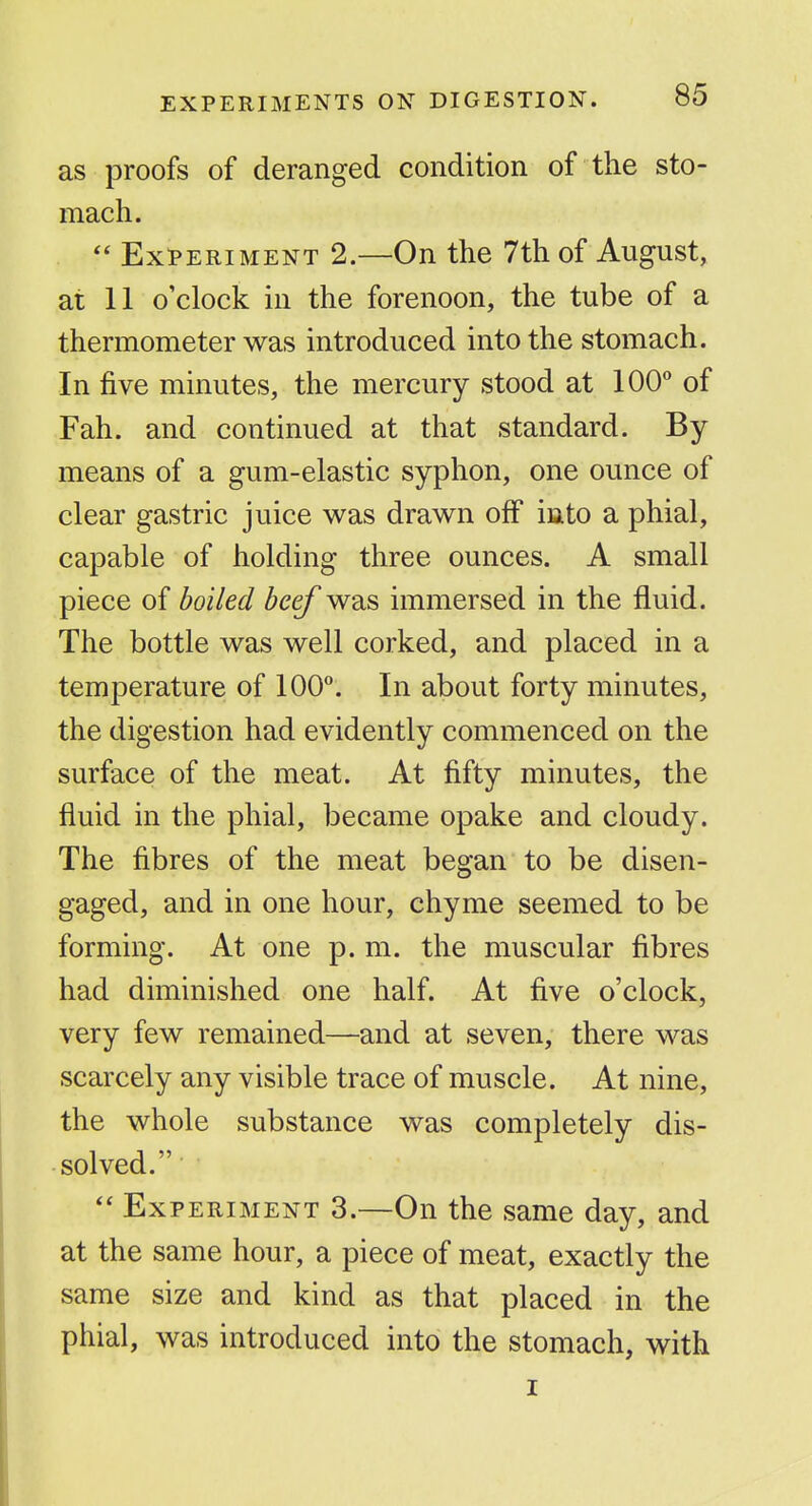 as proofs of deranged condition of the sto- mach.  Experiment 2.—On the 7th of August, at 11 o'clock in the forenoon, the tube of a thermometer was introduced into the stomach. In five minutes, the mercury stood at 100** of Fah. and continued at that standard. By means of a gum-elastic syphon, one ounce of clear gastric juice was drawn off iato a phial, capable of holding three ounces. A small piece of boiled beef was immersed in the fluid. The bottle was well corked, and placed in a temperature of 100. In about forty minutes, the digestion had evidently commenced on the surface of the meat. At fifty minutes, the fluid in the phial, became opake and cloudy. The fibres of the meat began to be disen- gaged, and in one hour, chyme seemed to be forming. At one p. m. the muscular fibres had diminished one half. At five o'clock, very few remained—and at seven, there was scarcely any visible trace of muscle. At nine, the whole substance was completely dis- solved.  Experiment 3.—On the same day, and at the same hour, a piece of meat, exactly the same size and kind as that placed in the phial, was introduced into the stomach, with I