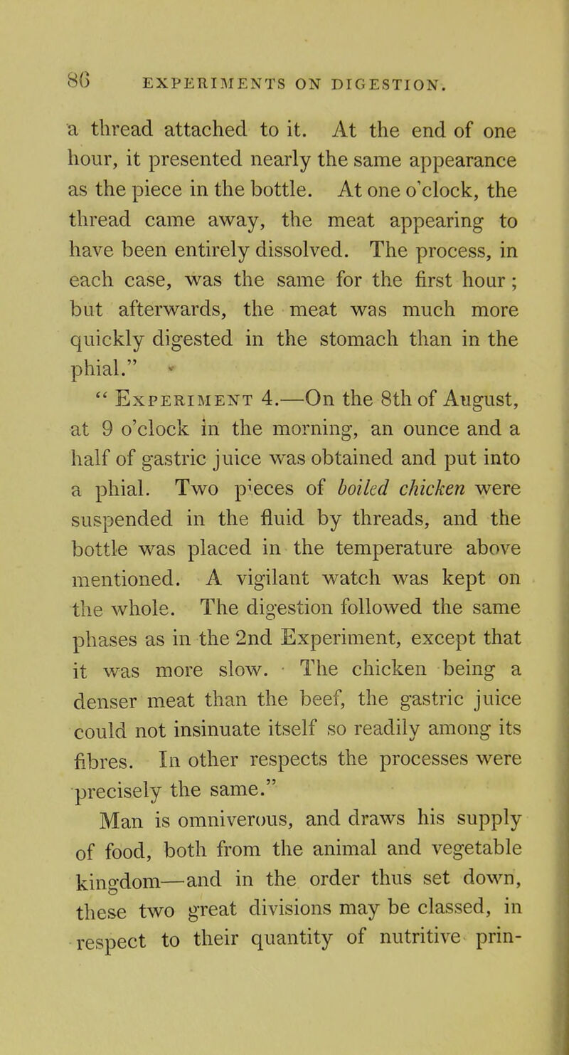 a thread attached to it. At the end of one hour, it presented nearly the same appearance as the piece in the bottle. At one o'clock, the thread came away, the meat appearing to have been entirely dissolved. The process, in each case, v^as the same for the first hour; but afterwards, the meat was much more quickly digested in the stomach than in the phial. ^  Experiment 4.—On the 8th of August, at 9 o'clock in the morning, an ounce and a half of gastric juice was obtained and put into a phial. Two pieces of boiled chicken were suspended in the fluid by threads, and the bottle was placed in the temperature above mentioned. A vigilant watch was kept on the whole. The digestion followed the same phases as in the 2nd Experiment, except that it was more slow. The chicken being a denser meat than the beef, the gastric juice could not insinuate itself so readily among its fibres. In other respects the processes were precisely the same. Man is omniverous, and draws his supply of food, both from the animal and vegetable kingdom—and in the order thus set down, these two great divisions may be classed, in respect to their quantity of nutritive prin-