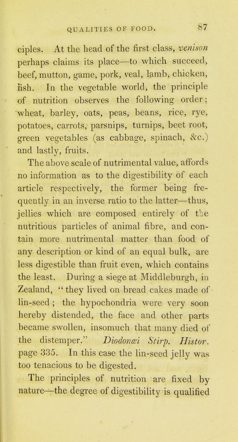 ciples. At the head of the first class, mnison perhaps claims its place—to which succeed, beef, mutton, game, pork, veal, lamb, chicken, fish. In the vegetable world, the principle of nutrition observes the following order; wheat, barley, oats, peas, beans, rice, rye, potatoes, carrots, parsnips, turnips, beet root, green vegetables (as cabbage, spinach, &c.) and lastly, fruits. The above scale of nutrimental value, affords no information as to the digestibility of each article respectively, the former being fre- quently in an inverse ratio to the latter—thus, jellies which are composed entirely of the nutritious particles of animal fibre, and con- tain more nutrimental matter than food of any description or kind of an equal bulk, are less digestible than fruit even, which contains the least. During a siege at Middleburgh, in Zealand, they lived on bread cakes made of lin-seed ; the hypochondria were very soon hereby distended, the face and other parts became swollen, insomuch that many died of the distemper. Diodoncei Stirp. Histor. page 335. In this case the lin-seed jelly was too tenacious to be digested. The principles of nutrition are fixed by nature—the degree of digestibility is qualified