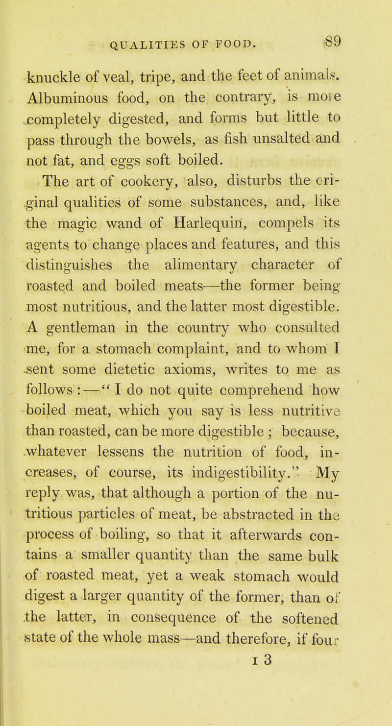 knuckle of veal, tripe, and the feet of animals. Albuminous food, on the contrary, is moie .completely digested, and forms but little to pass through the bowels, as fish unsalted and not fat, and eggs soft boiled. The art of cookery, also, disturbs the ori- ginal qualities of some substances, and, like the magic wand of Harlequin, compels its agents to change places and features, and this distinguishes the alimentary character of roasted and boiled meats—the former being- most nutritious, and the latter most digestible. A gentleman in the country who consulted me, for a stomach complaint, and to whom I ^ent some dietetic axioms, writes to me as follows : — I do not quite comprehend how boiled meat, which you say is less nutritive than roasted, can be more digestible ; because, .whatever lessens the nutrition of food, in- creases, of course, its indigestibility. My reply was, that although a portion of the nu- tritious particles of meat, be abstracted in the process of boihng, so that it afterwards con- tains a smaller quantity than the same bulk of roasted meat, yet a weak stomach would digest a larger quantity of the former, than of the latter, in consequence of the softened state of the whole mass—and therefore, if four