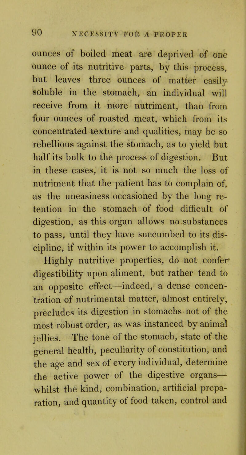 ounces of boiled meat are deprived of one ounce of its nutritive parts, by this process, but leaves three ounces of matter easily soluble in the stomach, an individual v^ill receive from it more nutriment, than from four ounces of roasted meat, v^^hich from its concentrated texture and qualities, may be so rebellious against the stomach, as to yield but half its bulk to the process of digestion. But in these cases, it is not so much the loss of nutriment that the patient has to complain of, as the uneasiness occasioned by the long re- tention in the stomach of food difficult of digestion, as this organ allow^s no .substances to pass, until they have succumbed to its dis- cipline, if within its powder to accomplish it. Highly nutritive properties, do not confer digestibility upon aliment, but rather tend to an opposite effect—indeed, a dense concen- tration of nutrimental matter, almost entirely, precludes its digestion in stomachs not of the most robust order, as was instanced by animal jellies. The tone of the stomach, state of the general health, peculiarity of constitution, and the age and sex of every individual, determine the active power of the digestive organs— whilst the kind, combination, artificial prepa- ration, and quantity of food taken, control and