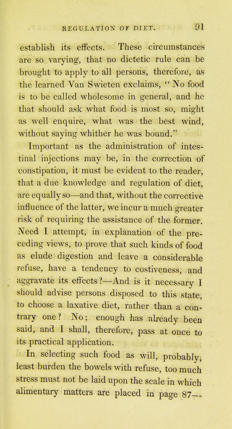 establish its effects. These circumstances are so varying, that no dietetic rule can be brought to apply to all persons, therefore, as the learned Van Swieten exclaims,  No food is to be called wholesome in general, and he that should ask what food is most so, might as well enquire, what was the best wind, without saying whither he was bound. Important as the administration of intes- tinal injections may be, in the correction of constipation, it must be evident to the reader, that a due knowledge and regulation of diet, are equally so—and that, without the corrective influence of the latter, we incur a much greater risk of requiring the assistance of the former. Need I attempt, in explanation of the pre- ceding views, to prove that such kinds of food as elude digestion and leave a considerable refuse, have a tendency to costiveness, and aggravate its effects?—And is it necessary I should advise persons disposed to this state, to choose a laxative diet, rather than a con- trary one? No; enough has already been said, and I shall, therefore, pass at once to its practical application. In selecting such food as will, probably; least burden the bowels with refuse, too much stress must not be laid upon the scale in which alimentary matters are placed in page 87—