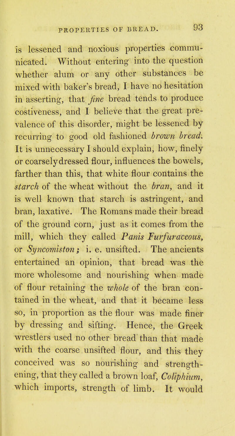 is lessened and noxious properties commu- nicated. Without entering into the question whether alum or any other substances be mixed with baker's bread, I have no hesitation in asserting, that fine bread tends to produce costiveness, and I believe that the great pre- valence of this disorder, might be lessened by- recurring to good old fashioned brown bread. It is unnecessary I should explain, how, finely or coarsely dressed flour, influences the bowels, farther than this, that white flour contains the starch of the wheat without the bran, and it is well known that starch is astringent, and bran, laxative. The Romans made their bread of the ground corn, just as it comes from the mill, which they called Panis FurfuraceouSy or Syncomiston; i.e. unsifted. The ancients entertained an opinion, that bread was the more wholesome and nourishing when made of flour retaining the whole of the bran con- tained in the wheat, and that it became less so, in proportion as the flour was made finer by dressing and sifting. Hence, the Greek wrestlers used no other bread than that made with the coarse unsifted flour, and this they conceived was so nourishing and strength- ening, that they called a brown loaf, Coliphium, which imports, strength of limb. It would
