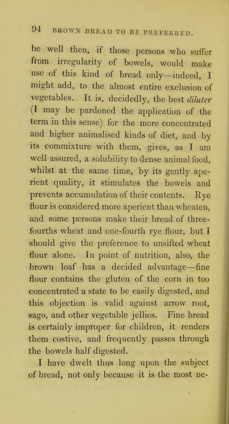 be well then, if those persons who suffer from irregularity of bowels, would make use of this kind of bread only—indeed, I might add, to the almost entire exclusion of vegetables. It is, decidedly, the best diluter (I may be pardoned the application of the term in this sense) for the more concentrated and higher animalised kinds of diet, and by its commixture with them, gives, as I am well assured, a solubility to dense animal food, whilst at the same time, by its gently ape- rient quality, it stimulates the bowels and prevents accumulation of their contents. Rye flour is considered more aperient than wheaten, and some persons make their bread of three- fourths wheat and one-fourth rye flour, but I should give the preference to unsifted wheat flour alone. In point of nutrition, also, the brown loaf has a decided advantage—fine flour contains the gluten of the corn in too concentrated a state to be easily digested, and this objection is valid against arrow root, sago, and other vegetable jellies. Fine bread is certainly improper for children, it renders them costive, and frequently passes through the bowels half digested. I have dwelt thus long upon the subject of bread, not only because it is the most ne-