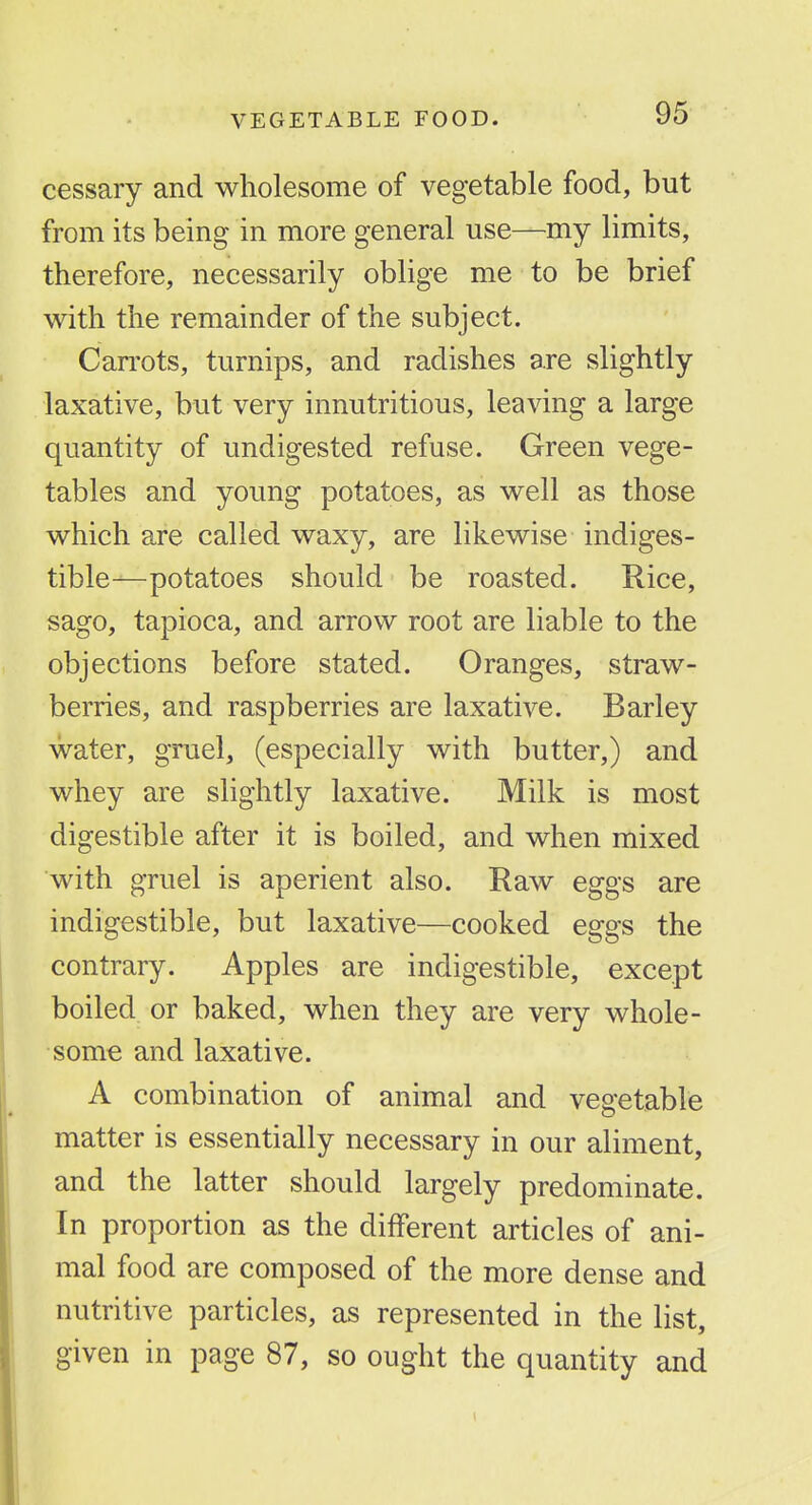 VEGETABLE FOOD. cessary and wholesome of vegetable food, but from its being in more general use—my limits, therefore, necessarily oblige me to be brief w^ith the remainder of the subject. Can'ots, turnips, and radishes are slightly laxative, but very innutritions, leaving a large quantity of undigested refuse. Green vege- tables and young potatoes, as w^ell as those which are called waxy, are likewise indiges- tible—potatoes should be roasted. Rice, sago, tapioca, and arrow root are liable to the objections before stated. Oranges, straw- berries, and raspberries are laxative. Barley water, gruel, (especially with butter,) and whey are slightly laxative. Milk is most digestible after it is boiled, and when mixed with gruel is aperient also. Raw eggs are indigestible, but laxative—cooked eggs the contrary. Apples are indigestible, except boiled or baked, when they are very whole- some and laxative. A combination of animal and vegetable matter is essentially necessary in our aliment, and the latter should largely predominate. In proportion as the different articles of ani- mal food are composed of the more dense and nutritive particles, as represented in the list, given in page 87, so ought the quantity and