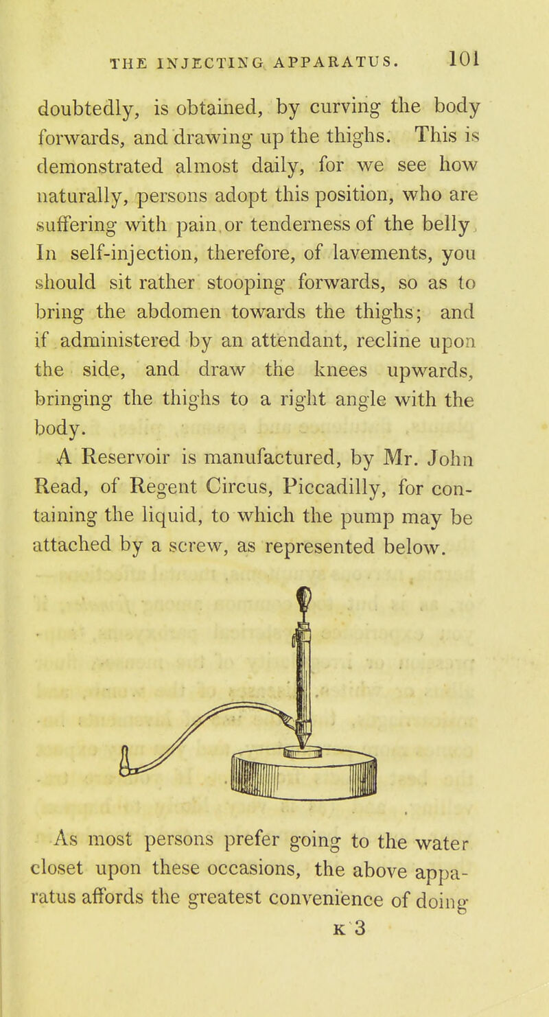 doubtedly, is obtained, by curving the body forwards, and drawing up the thighs. This is demonstrated almost daily, for we see how naturally, persons adopt this position, who are suffering with pain.or tenderness of the belly , In self-injection, therefore, of lavements, you should sit rather stooping forwards, so as to bring the abdomen towards the thighs; and if administered by an attendant, recline upon the side, and draw the knees upwards, bringing the thighs to a right angle with the body. A Reserv^oir is manufactured, by Mr. John Read, of Regent Circus, Piccadilly, for con- taining the liquid, to which the pump may be attached by a screw, as represented below. As most persons prefer going to the water closet upon these occasions, the above appa- ratus affords the greatest convenience of doing K 3