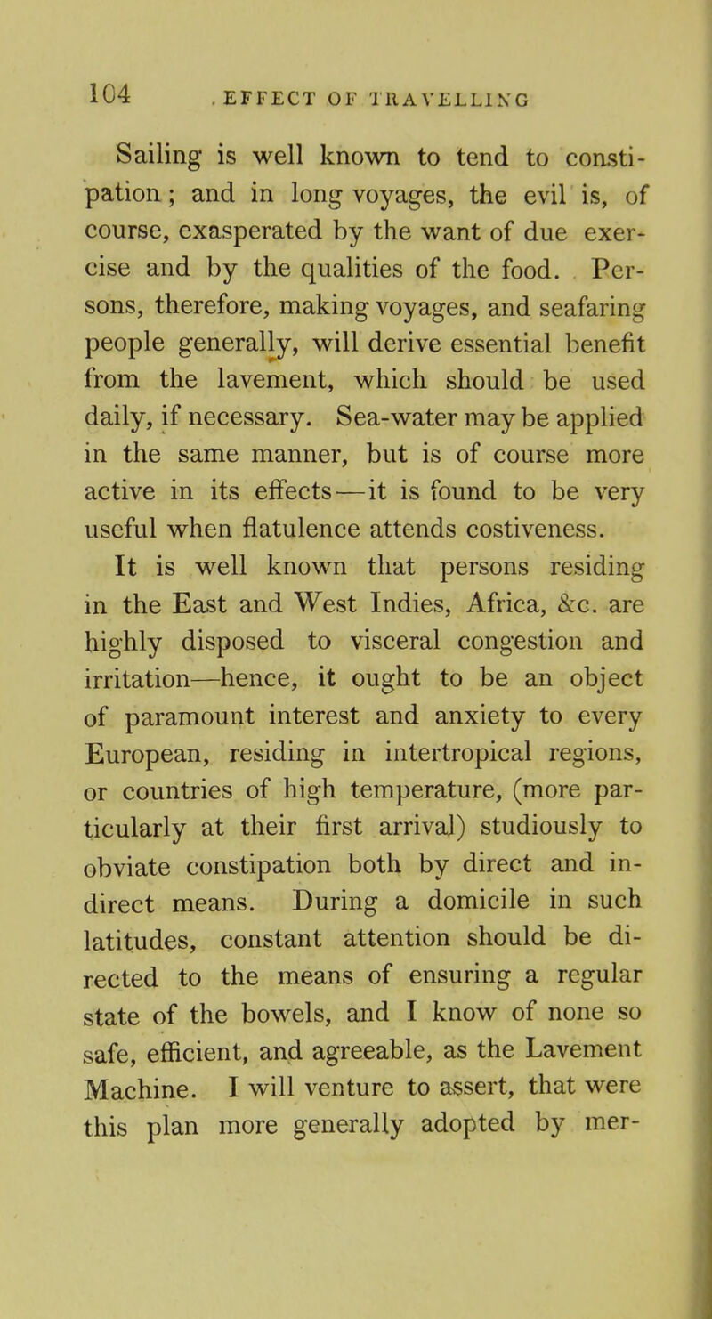 EFFECT OF TRAVELLING Sailing is well known to tend to consti- pation ; and in long voyages, the evil is, of course, exasperated by the want of due exer- cise and by the qualities of the food. Per- sons, therefore, making voyages, and seafaring people generally, will derive essential benefit from the lavement, which should be used daily, if necessary. Sea-water may be applied in the same manner, but is of course more active in its effects ^—it is found to be very useful when flatulence attends costiveness. It is well known that persons residing in the East and West Indies, Africa, &c. are highly disposed to visceral congestion and irritation—hence, it ought to be an object of paramount interest and anxiety to every European, residing in intertropical regions, or countries of high temperature, (more par- ticularly at their first arrival) studiously to obviate constipation both by direct and in- direct means. During a domicile in such latitudes, constant attention should be di- rected to the means of ensuring a regular state of the bowels, and I know of none so safe, efficient, and agreeable, as the Lavement Machine. I will venture to assert, that were this plan more generally adopted by mer-