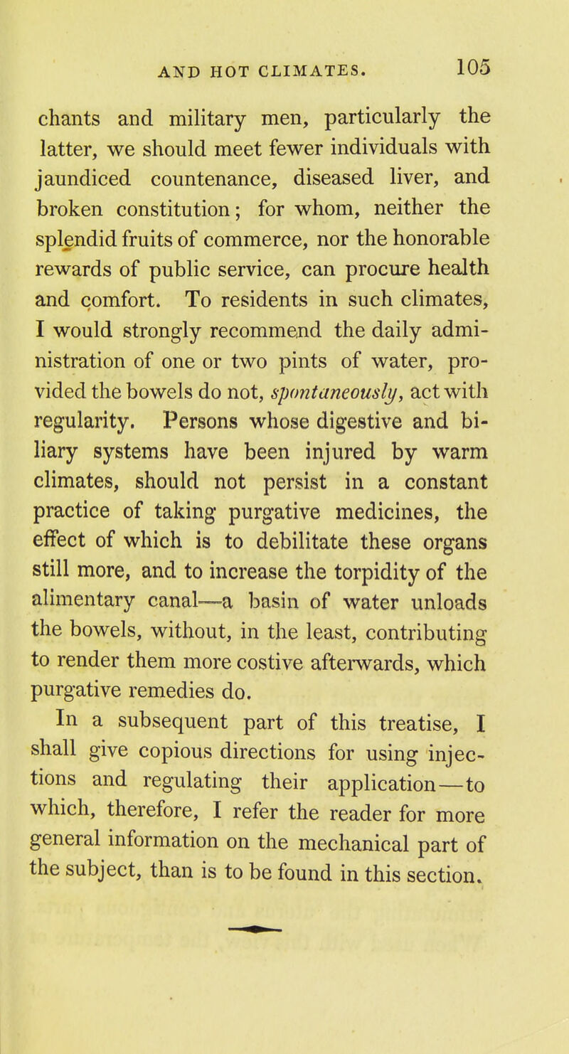 AND HOT CLIMATES. chants and military men, particularly the latter, we should meet fewer individuals with jaundiced countenance, diseased liver, and broken constitution; for whom, neither the splendid fruits of commerce, nor the honorable rewards of public service, can procure health and comfort. To residents in such climates, I would strongly recommend the daily admi- nistration of one or two pints of water, pro- vided the bowels do not, spontaneously, act with regularity. Persons whose digestive and bi- liary systems have been injured by warm climates, should not persist in a constant practice of taking purgative medicines, the effect of which is to debilitate these organs still more, and to increase the torpidity of the alimentary canal—a basin of water unloads the bowels, without, in the least, contributing to render them more costive afterwards, which purgative remedies do. In a subsequent part of this treatise, I shall give copious directions for using injec- tions and regulating their application—to which, therefore, I refer the reader for more general information on the mechanical part of the subject, than is to be found in this section.