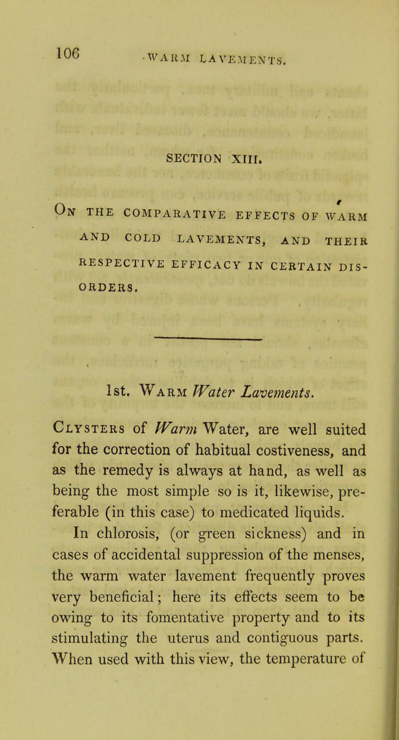 ■WARM LAVEMENTS. SECTION XIII» On the comparative effects of warm and cold lavements, and their RESPECTIVE EFFICACY IN CERTAIN DIS- ORDERS. 1st. Warm IVate?' Lavements. Clysters of Warm Water, are well suited for the correction of habitual costiveness, and as the remedy is always at hand, as well as being the most simple so is it, likewise, pre- ferable (in this case) to medicated liquids. In chlorosis, (or green sickness) and in cases of accidental suppression of the menses, the warm water lavement frequently proves very beneficial; here its effects seem to be owing to its fomentative property and to its stimulating the uterus and contiguous parts. When used with this view, the temperature of