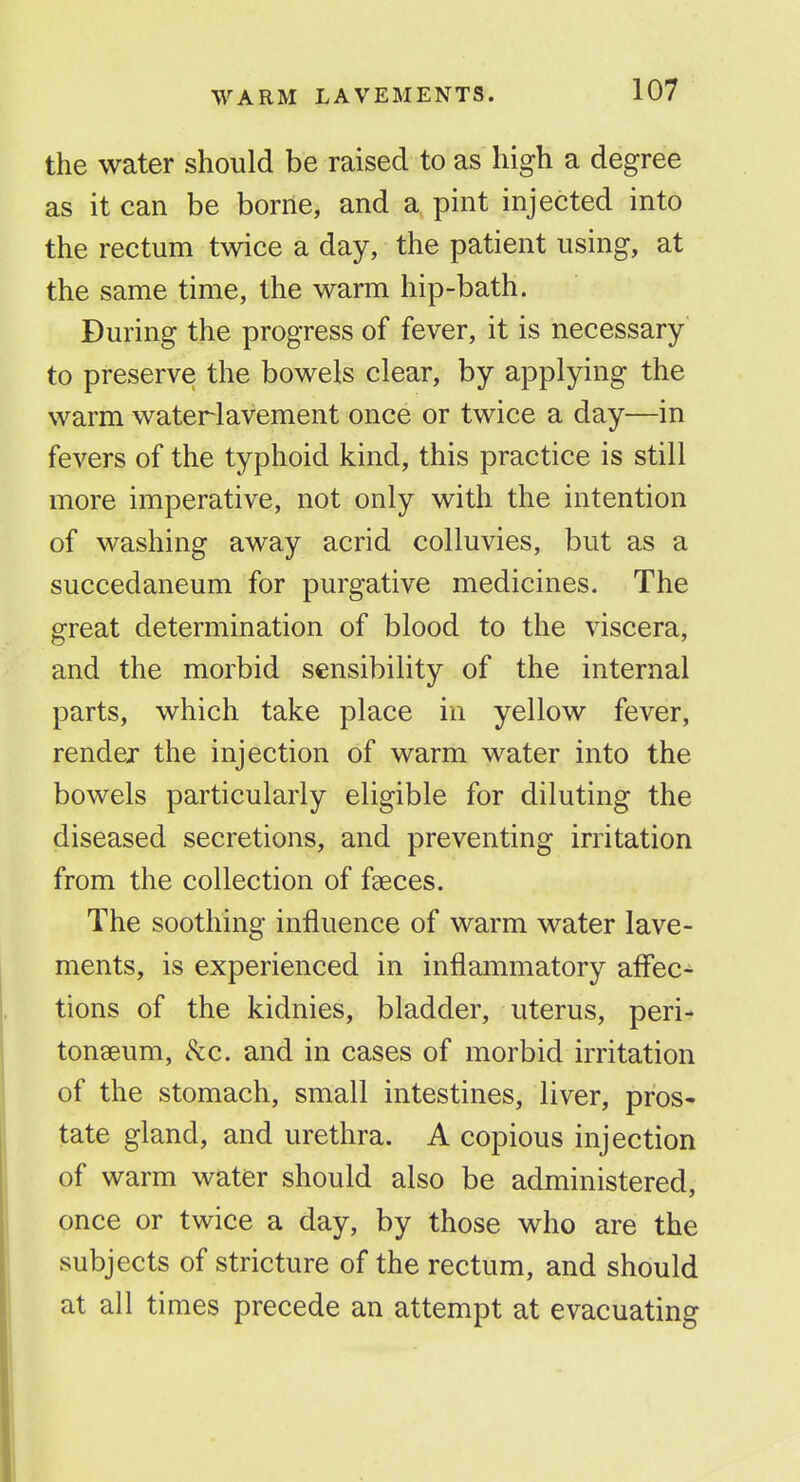 the water should be raised to as high a degree as it can be borne, and a pint injected into the rectum twice a day, the patient using, at the same time, the warm hip-bath. During the progress of fever, it is necessary to preserve the bowels clear, by applying the warm waterlavement once or twice a day—in fevers of the typhoid kind, this practice is still more imperative, not only with the intention of washing away acrid colluvies, but as a succedaneum for purgative medicines. The great determination of blood to the viscera, and the morbid sensibility of the internal parts, which take place in yellow fever, render the injection of warm water into the bowels particularly eligible for diluting the diseased secretions, and preventing irritation from the collection of faeces. The soothing influence of warm water lave- ments, is experienced in inflammatory affec- tions of the kidnies, bladder, uterus, peri- tonaeum, t^c. and in cases of morbid irritation of the stomach, small intestines, liver, pros- tate gland, and urethra. A copious injection of warm water should also be administered, once or twice a day, by those who are the subjects of stricture of the rectum, and should at all times precede an attempt at evacuating