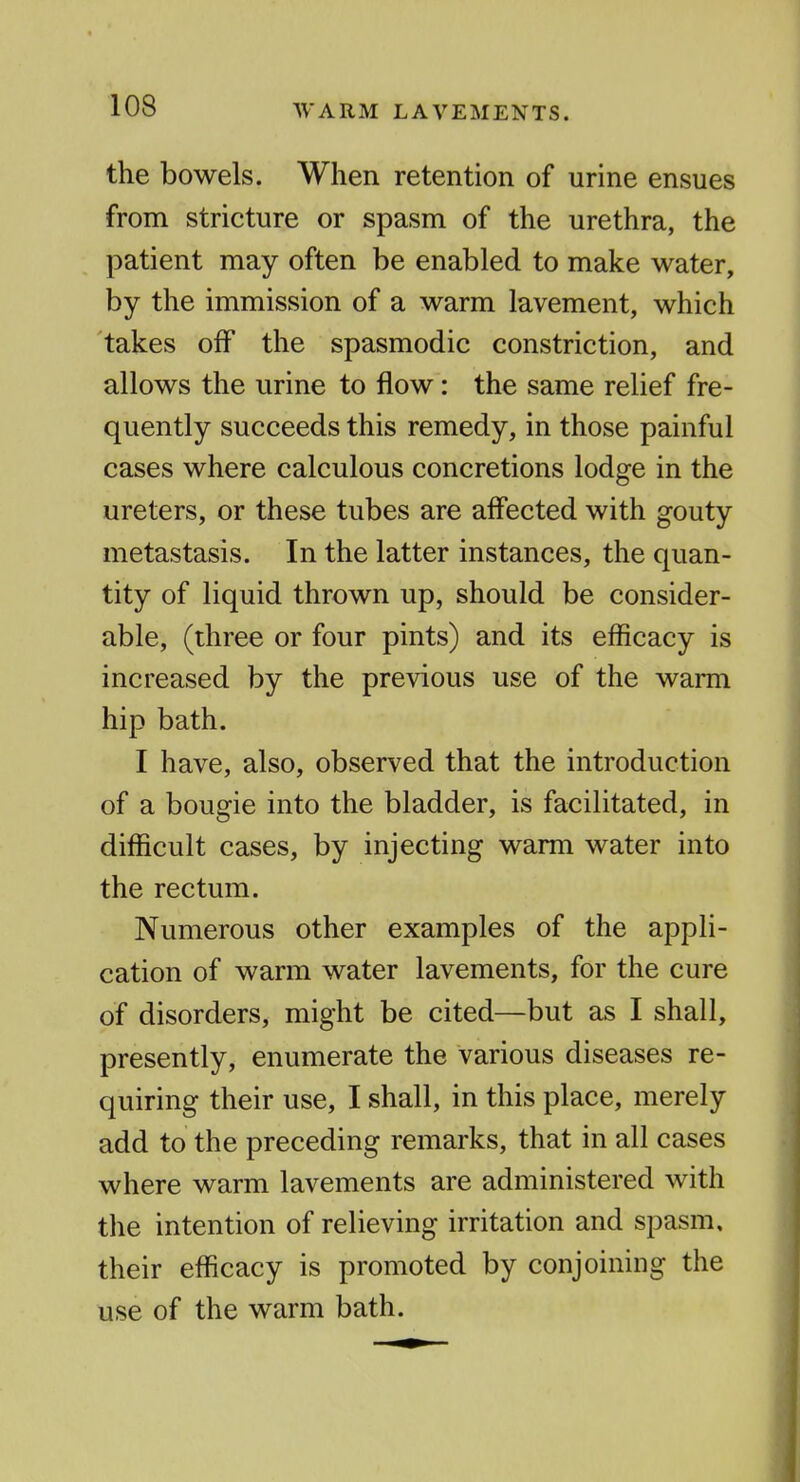 the bowels. When retention of urine ensues from stricture or spasm of the urethra, the patient may often be enabled to make water, by the immission of a warm lavement, which takes off the spasmodic constriction, and allows the urine to flow: the same relief fre- quently succeeds this remedy, in those painful cases where calculous concretions lodge in the ureters, or these tubes are affected with gouty metastasis. In the latter instances, the quan- tity of liquid thrown up, should be consider- able, (three or four pints) and its efficacy is increased by the previous use of the warm hip bath. I have, also, observed that the introduction of a bougie into the bladder, is facilitated, in difficult cases, by injecting warm water into the rectum. Numerous other examples of the appli- cation of warm water lavements, for the cure of disorders, might be cited—but as I shall, presently, enumerate the various diseases re- quiring their use, I shall, in this place, merely add to the preceding remarks, that in all cases where warm lavements are administered with the intention of relieving irritation and spasm, their efficacy is promoted by conjoining the use of the warm bath.