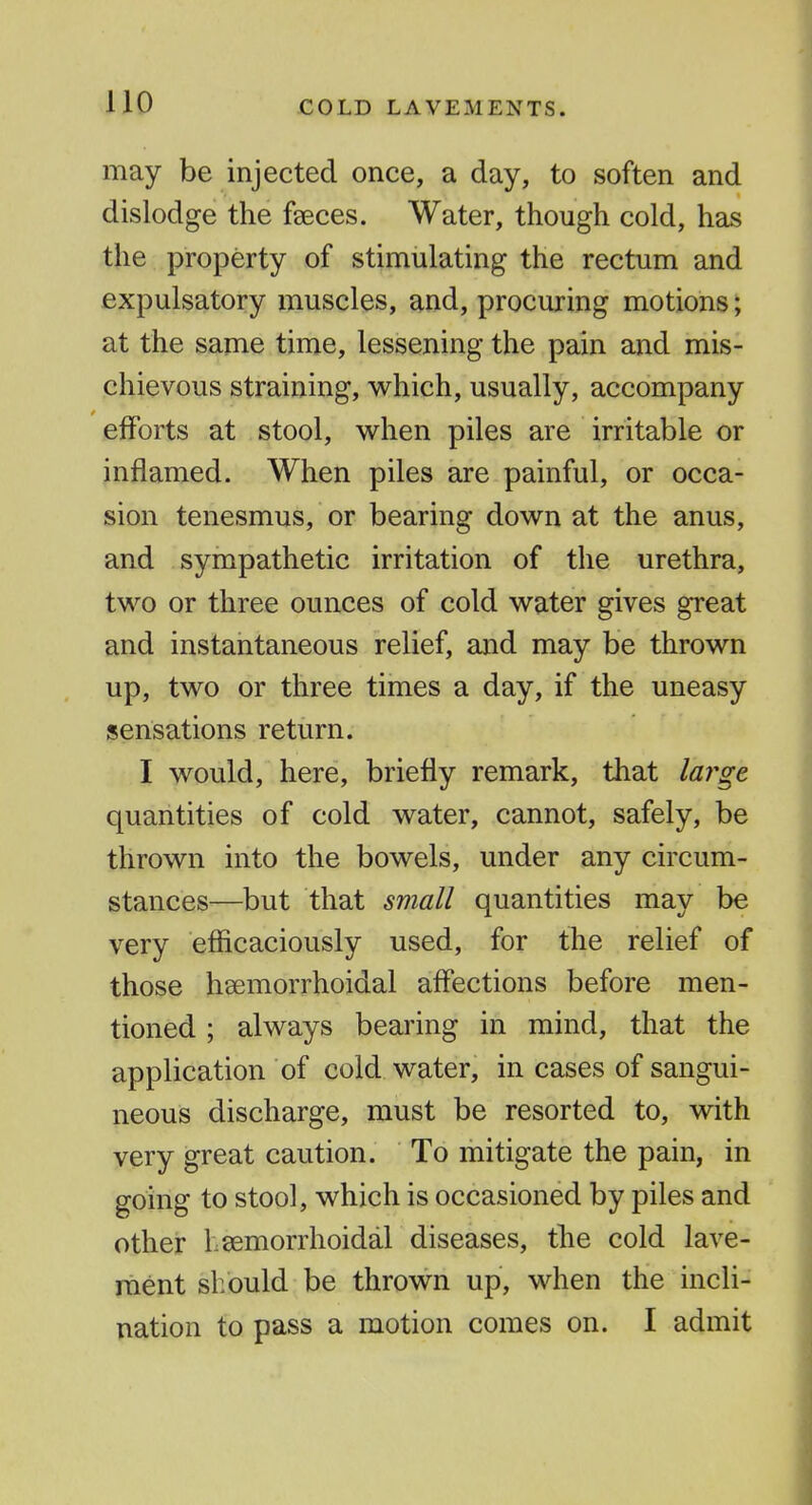may be injected once, a day, to soften and dislodge the faeces. Water, though cold, has the property of stimulating the rectum and expulsatory muscles, and, procuring motions; at the same time, lessening the pain and mis- chievous straining, which, usually, accompany efforts at stool, when piles are irritable or inflamed. When piles are painful, or occa- sion tenesmus, or bearing down at the anus, and sympathetic irritation of the urethra, two or three ounces of cold water gives great and instantaneous relief, and may be thrown up, two or three times a day, if the uneasy sensations return. I would, here, briefly remark, that large quantities of cold water, cannot, safely, be thrown into the bowels, under any circum- stances—but that small quantities may be very efficaciously used, for the relief of those hsemorrhoidal affections before men- tioned ; always bearing in mind, that the application of cold water, in cases of sangui- neous discharge, must be resorted to, with very great caution. To mitigate the pain, in going to stool, which is occasioned by piles and other hsemorrhoidal diseases, the cold lave- ment should be thrown up, when the incli- nation to pass a motion comes on. I admit