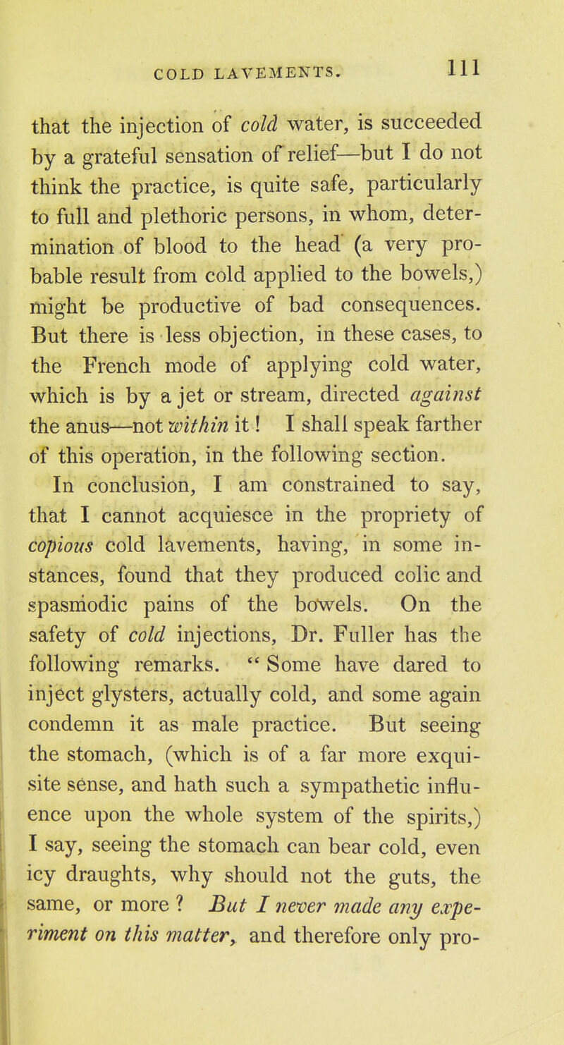 that the injection of cold water, is succeeded by a grateful sensation of relief—but I do not think the practice, is quite safe, particularly to full and plethoric persons, in whom, deter- mination of blood to the head (a very pro- bable result from cold applied to the bowels,) might be productive of bad consequences. But there is less objection, in these cases, to the French mode of applying cold water, which is by a jet or stream, directed against the anus—not within it! I shall speak farther of this operation, in the following section. In conclusion, I am constrained to say, that I cannot acquiesce in the propriety of copious cold lavements, having, in some in- stances, found that they produced colic and spasniodic pains of the bowels. On the safety of cold injections. Dr. Fuller has the following remarks.  Some have dared to inject glysters, actually cold, and some again condemn it as male practice. But seeing the stomach, (which is of a far more exqui- site sense, and hath such a sympathetic influ- ence upon the whole system of the spirits,) I say, seeing the stomach can bear cold, even icy draughts, why should not the guts, the same, or more ? But I nemr made any expe- riment on this matter, and therefore only pro-