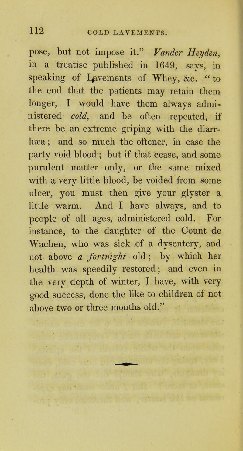 pose, but not impose it. Fancier Heyden, in a treatise publrshed in 1649, says, in speaking of Lavements of Whey, &c. to the end that the patients may retain them longer, I would have them always admi- nistered cold, and be often repeated, if there be an extreme griping with the diarr- haea; and so much the oftener, in case the party void blood ; but if that cease, and some purulent matter only, or the same mixed with a very little blood, be voided from some ulcer, you must then give your glyster a little warm. And I have always, and to people of all ages, administered cold. For instance, to the daughter of the Count d^ Wachen, who was sick of a dysentery, and not above a fortnight old; by which her health was speedily restored; and even in the very depth of winter, I have, with very good success, done the like to children of not above two or three months old.