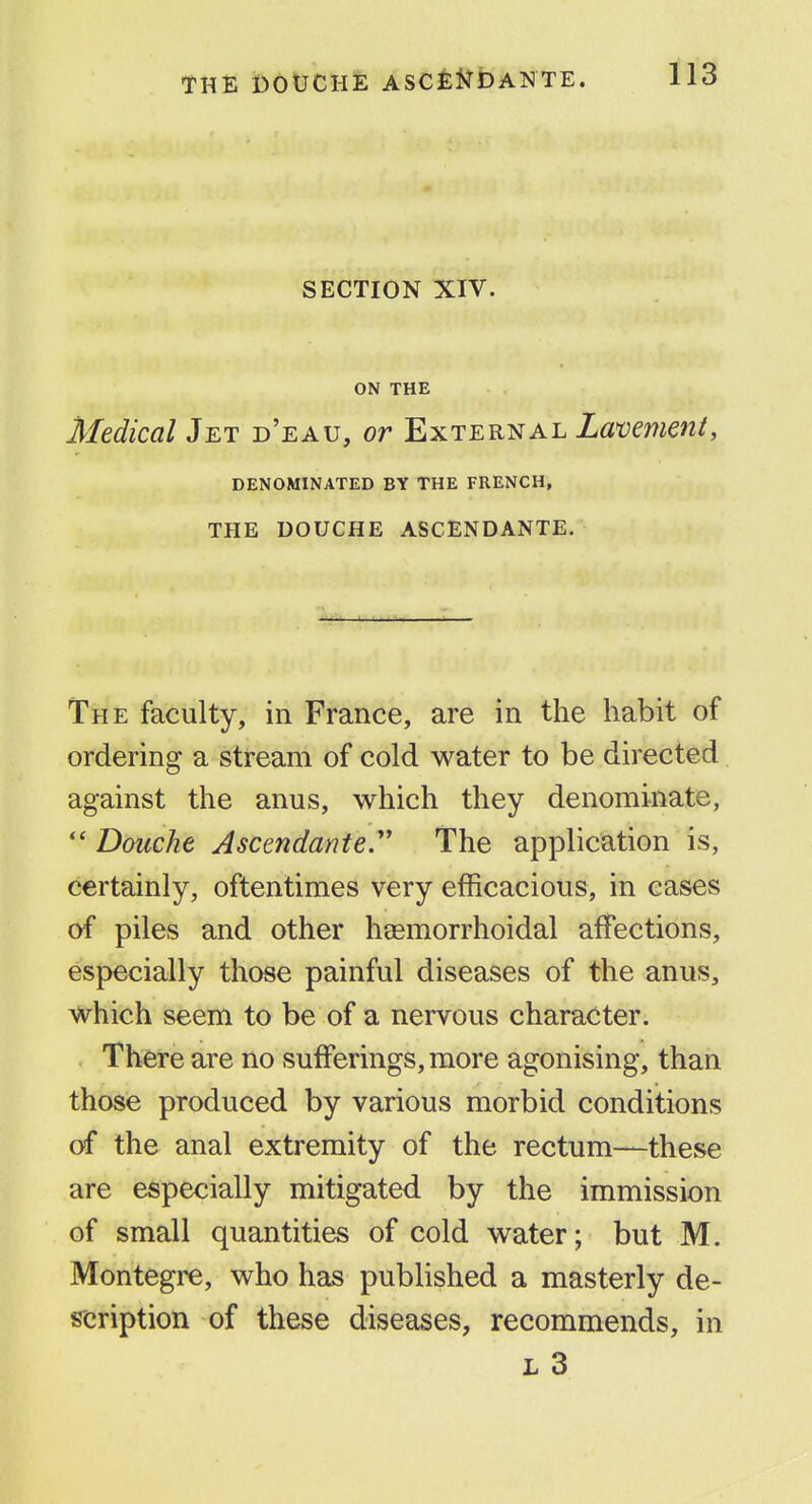 SECTION XIV. ON THE Medical Jet d'eau, or External La'vement, DENOMINATED BY THE FRENCH, THE DOUCHE ASCENDANTE. The faculty, in France, are in the habit of ordering a stream of cold water to be directed against the anus, which they denominate, *' Douche Ascendante.' The application is, certainly, oftentimes very efficacious, in cases of piles and other heemorrhoidal affections, especially those painful diseases of the anus, which seem to be of a nervous character. There are no sufferings, more agonising, than those produced by various morbid conditions of the anal extremity of the rectum—these are especially mitigated by the immission of small quantities of cold water; but M. Montegre, who has published a masterly de- scription of these diseases, recommends, in L 3