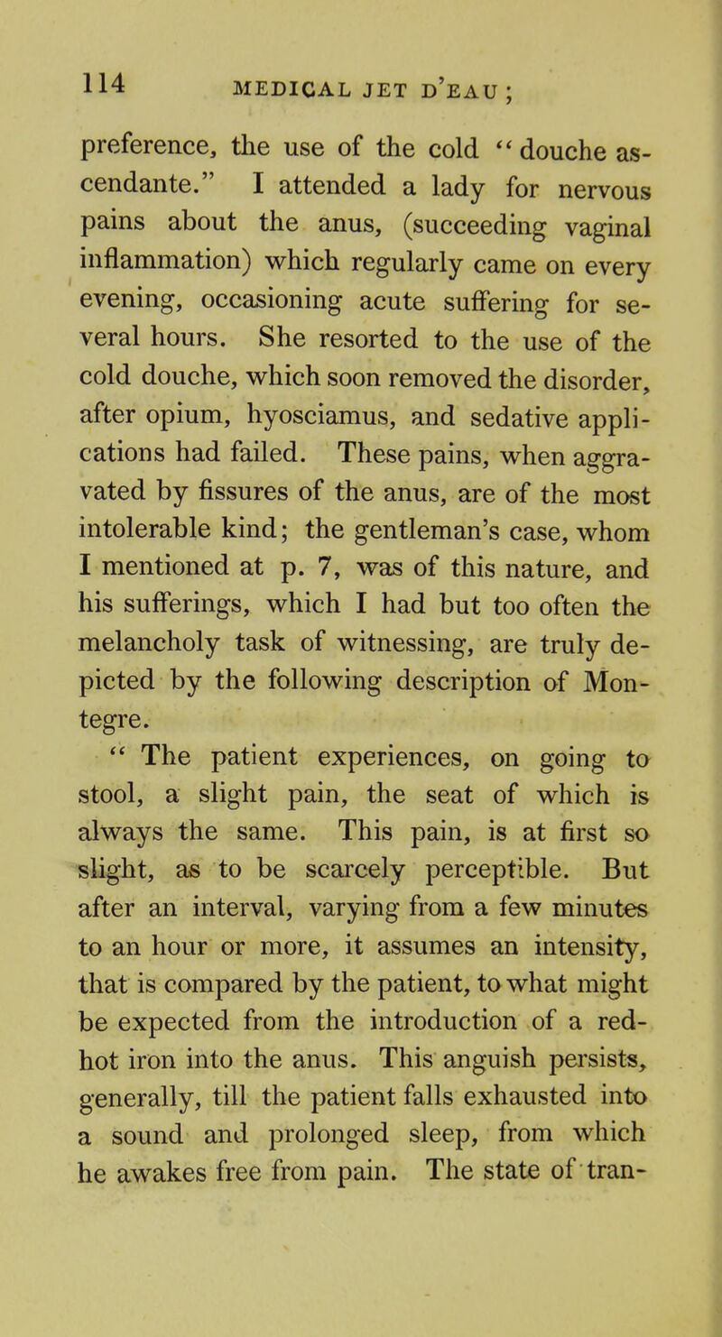 preference, the use of the cold  douche as- cendante. I attended a lady for nervous pains about the anus, (succeeding vaginal inflammation) v^hich regularly came on every evening, occasioning acute suffering for se- veral hours. She resorted to the use of the cold douche, v^^hich soon removed the disorder, after opium, hyosciamus, and sedative appli- cations had failed. These pains, v^^hen aggra- vated by fissures of the anus, are of the most intolerable kind; the gentleman's case, whom I mentioned at p. 7, was of this nature, and his sufferings, which I had but too often the melancholy task of witnessing, are truly de- picted by the following description of Mon- tegre.  The patient experiences, on going to stool, a slight pain, the seat of which is always the same. This pain, is at first so slight, as to be scarcely perceptible. But after an interval, varying from a few minutes to an hour or more, it assumes an intensity, that is compared by the patient, to what might be expected from the introduction of a red- hot iron into the anus. This anguish persists, generally, till the patient falls exhausted into a sound and prolonged sleep, from which he awakes free from pain. The state of tran-