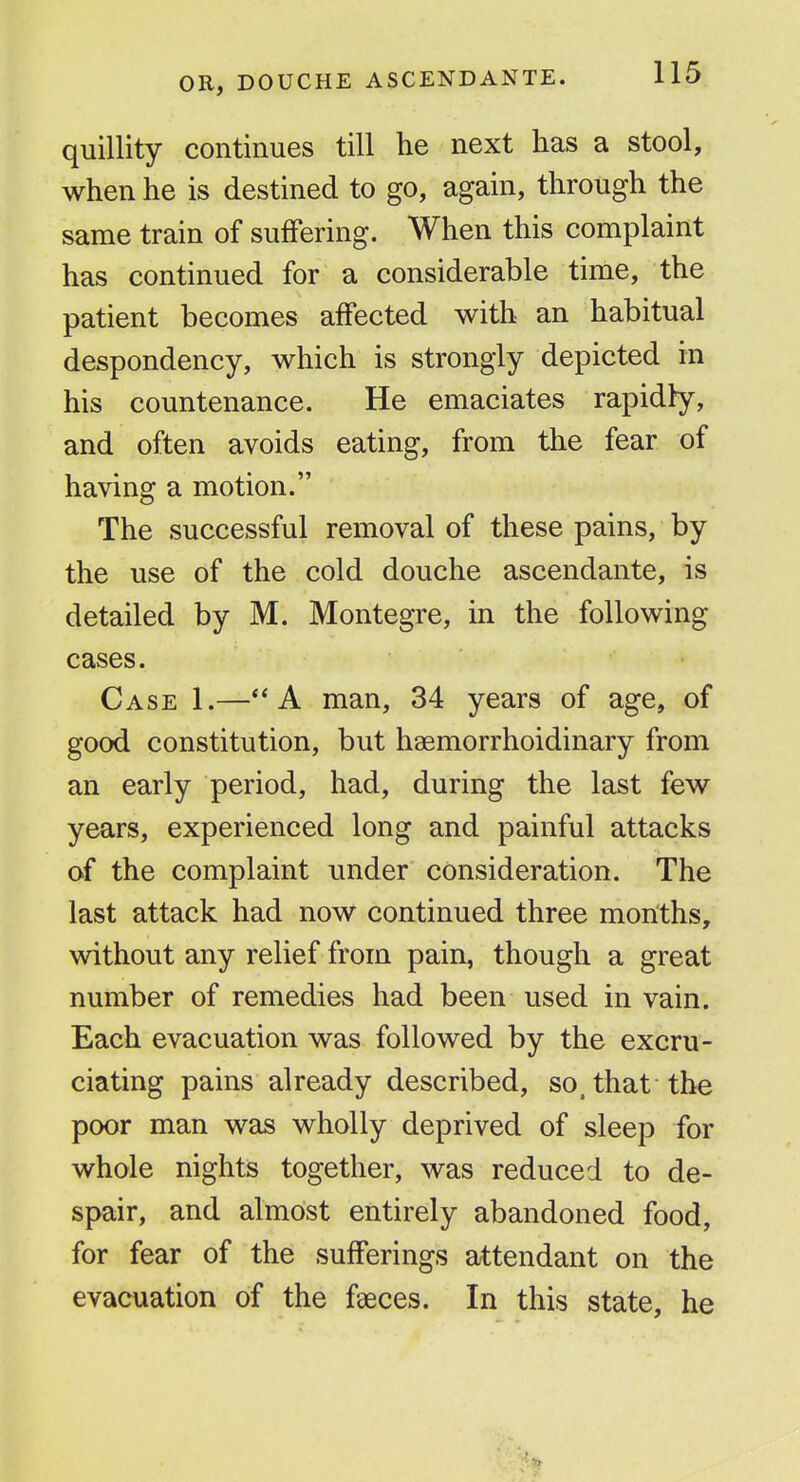 OR, DOUCHE ASCENDANTE. quillity continues till he next has a stool, when he is destined to go, again, through the same train of suffering. When this complaint has continued for a considerable time, the patient becomes affected with an habitual despondency, which is strongly depicted in his countenance. He emaciates rapidly, and often avoids eating, from the fear of having a motion. The successful removal of these pains, by the use of the cold douche ascendante, is detailed by M. Montegre, in the following cases. Case 1.—A man, 34 years of age, of good constitution, but haemorrhoidinary from an early period, had, during the last few years, experienced long and painful attacks of the complaint under consideration. The last attack had now continued three months, without any relief from pain, though a great number of remedies had been used in vain. Each evacuation was followed by the excru- ciating pains already described, so, that the poor man was wholly deprived of sleep for whole nights together, was reduced to de- spair, and almost entirely abandoned food, for fear of the sufferings attendant on the evacuation of the fgeces. In this state, he