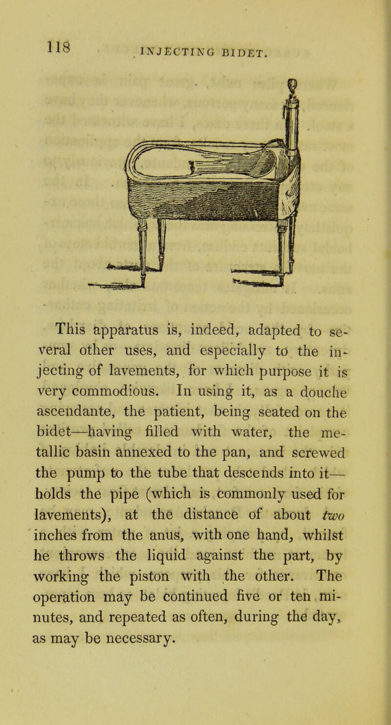 INJECTING BIDET. This apparatus is, indeed, adapted to se- veral other uses, and especially to the in- jecting of lavements, for which purpose it is very commodious. In using it, as a douche ascendante, the patient, being seated on the bidet—having filled with water, the me- tallic basin annexed to the pan, and screwed the pump to the tube that descends into it— holds the pipe (which is commonly used for lavements), at the distance of about two inches from the anus, with one handj, whilst he throws the liquid against the part, by working the piston with the other. The operation may be continued five or ten mi- nutes, and repeated as often, during the day, as may be necessary.