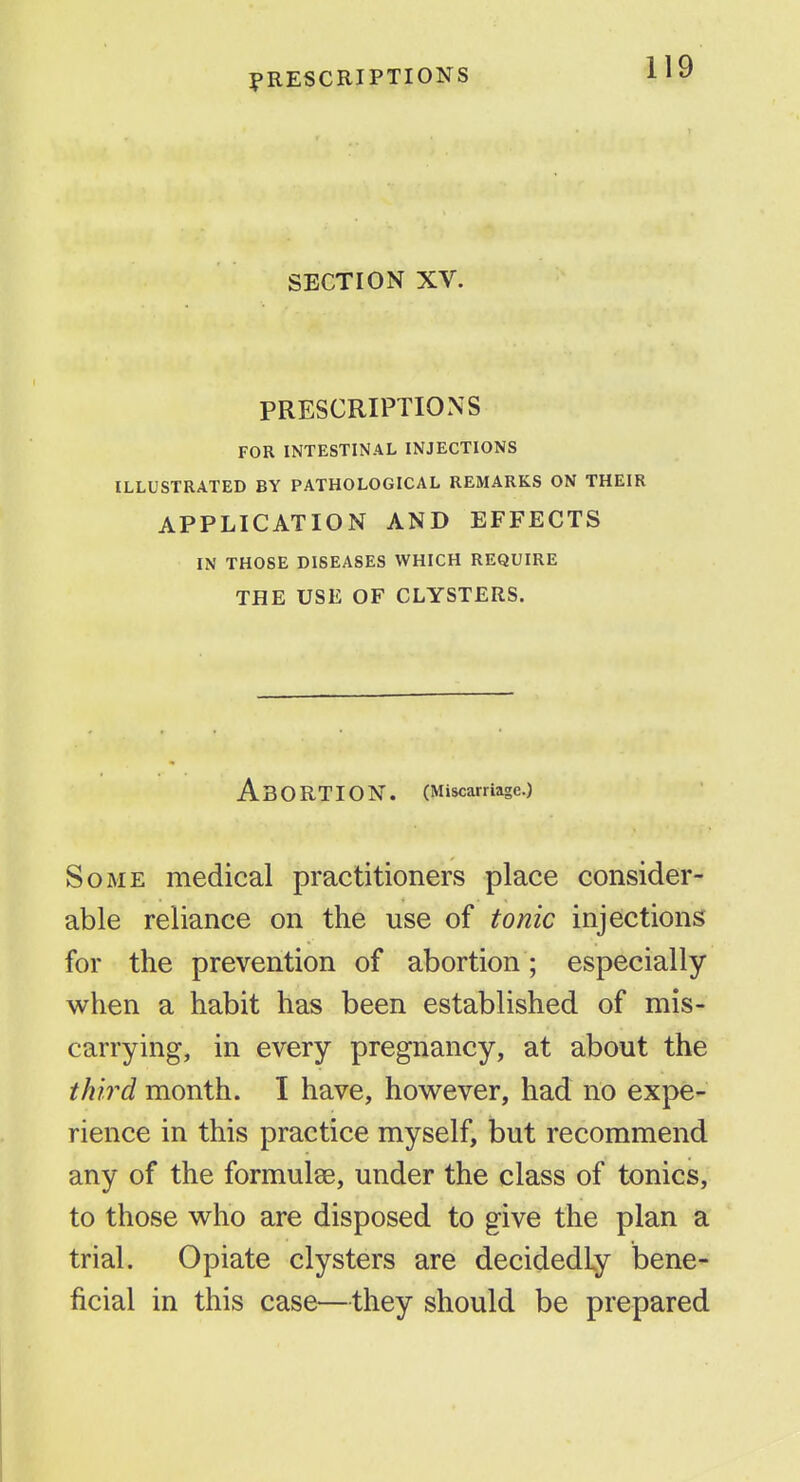 SECTION XV. PRESCRIPTIONS FOR INTESTINAL INJECTIONS ILLUSTRATED BY PATHOLOGICAL REMARKS ON THEIR APPLICATION AND EFFECTS IN THOSE DISEASES WHICH REQUIRE THE USE OF CLYSTERS. Abortion. (Miscarriage.) Some medical practitioners place consider- able reliance on the use of tonic injections for the prevention of abortion ; especially when a habit has been established of mis- carrying, in every pregnancy, at about the third month. I have, however, had no expe- rience in this practice myself, but recommend any of the formulse, under the class of tonics, to those who are disposed to give the plan a trial. Opiate clysters are decidedly bene- ficial in this case—they should be prepared