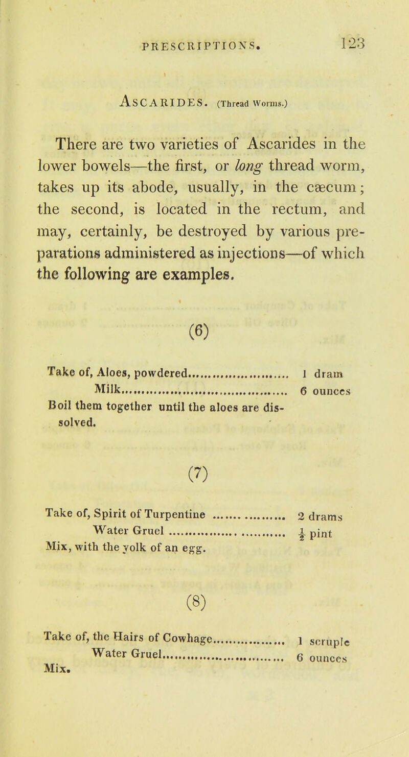 ASCARIDES. (Threadworms.) There are two varieties of Ascarides in the lower bowels—the first, or long thread worm, takes up its abode, usually, in the caecum; the second, is located in the rectum, and may, certainly, be destroyed by various pre- parations administered as injections—of which the following are examples. (6) Take of, Aloes, powdered 1 dram Milk 6 ounces Boil them together until the aloes are dis- solved. (J) Take of, Spirit of Turpentine 2 drams Water Gruel , Mix, with the yolk of an egg. Water Gruel i. pj^t (8) Take of, the Hairs of Cowhage Water Gruel Mix. 1 scruple 6 ounces