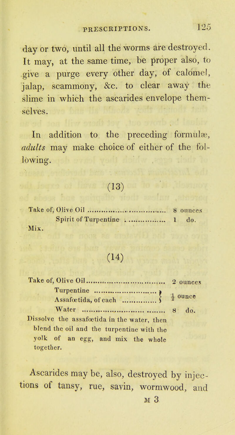 day or two, until all the worms are destroyed. It may, at the same time, be proper also, to .give a purge every other day, of calomel, jalap, scammony, &c. to clear away the slime in which the ascarides envelope them- selves. In addition to the preceding formulae, adults may make choice of either of the fol- lowing. (13) Take of, Olive Oil , 8 ounces Spirit of Turpentine 1 do. Mix. (14) Take of, Olive Oil 2 ounces Turpentine » ^ Assafoetida, of each J ounce Water 8 do. Dissolve the assafoetida in the water, then blend the oil and the turpentine with the yolk of an egg, and mix the whole together. Ascarides may be, also, destroyed by injec- tions of tansy, rue, savin, wormwood, and M 3