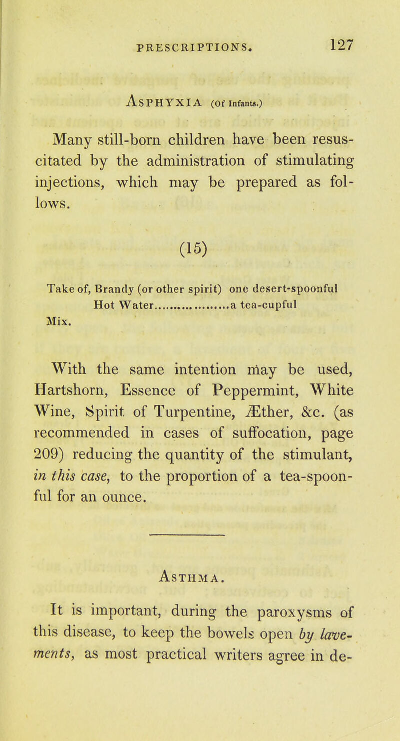 Asphyxia (or infants.) Many still-born children have been resus- citated by the administration of stimulating injections, which may be prepared as fol- lows. (15) Take of. Brandy (or other spirit) one desert-spoonful Hot Water a tea-cupful Mix. With the same intention iiiay be used, Hartshorn, Essence of Peppermint, White Wine, Spirit of Turpentine, ^ther, &c. (as recommended in cases of suffocation, page 209) reducing the quantity of the stimulant, in this case, to the proportion of a tea-spoon- ful for an ounce. Asthma. It is important, during the paroxysms of this disease, to keep the bowels open bi/ lave- ments, as most practical writers agree in de-