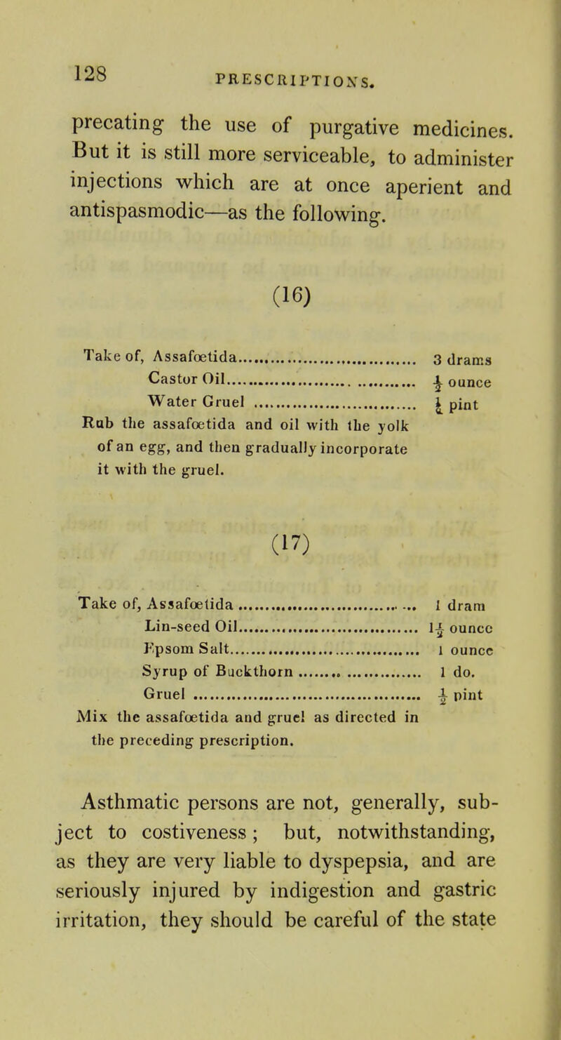 precating the use of purgative medicines. But it is still more serviceable, to administer injections which are at once aperient and antispasmodic—as the following. (16) Take of, Assafoetida Castor Oil Water Gruel Rub the assafoetida and oil with Ihe yolk of an egg, and then gradually incorporate it with the gruel. (17) Take of, Assafoetida , I dram Lin-seed Oil li ounce Fpsom Salt 1 ounce Syrup of Buckthorn 1 do. Gruel i pint Mix the assafoetida and gruc! as directed in the preceding prescription. Asthmatic persons are not, generally, sub- ject to costiveness; but, notwithstanding, as they are very liable to dyspepsia, and are seriously injured by indigestion and gastric irritation, they should be careful of the state 3 drams ounce i pint