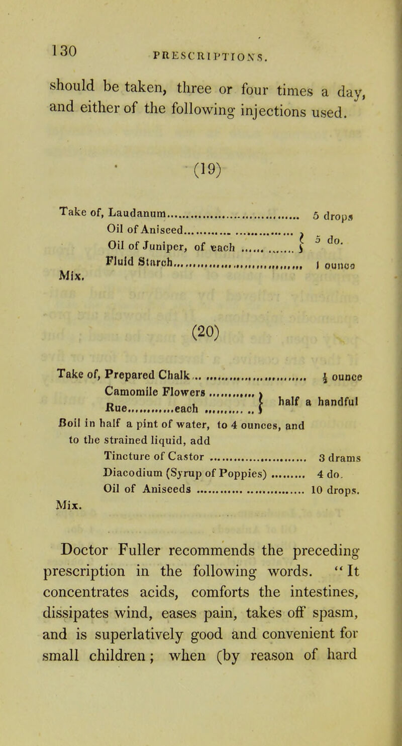 PRESCRIPTIOXS. should be taken, three or four times a day, and either of the following injections used. (19) Take of, Laudanum Oil of Aniseed Oil of Juniper, of each Fluid Starch Mix. . 5 drops I 5 do. t 1 ounoo (20) I half a handful Take of, Prepared Chalk | ounce Camomile Flowers „ Hue.,... each „.,.,,., Boil in half a pint of water, to 4 ounces, and to the strained liquid, add Tincture of Castor 3 drams Diacodium (Syrup of Poppies) 4 do. Oil of Aniseeds 10 drops. Mix. Doctor Fuller recommends the preceding- prescription in the following words. ** It concentrates acids, comforts the intestines, dissipates wind, eases pain, takes off spasm, and is superlatively good and convenient for small children; when (by reason of hard