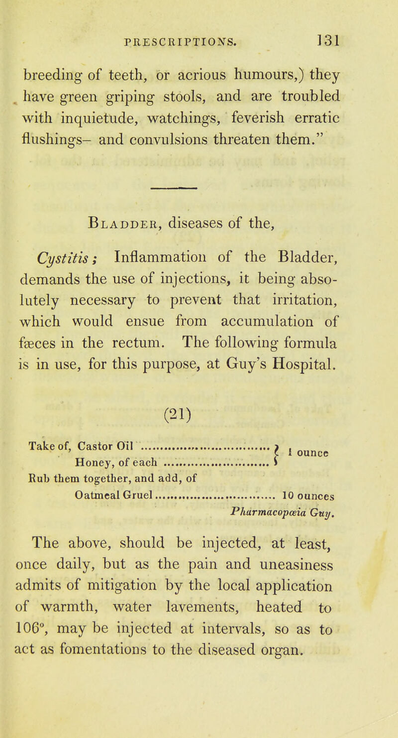 breeding of teeth, or acrious humours,) they have green griping stools, and are troubled with inquietude, watchings, feverish erratic flushings- and convulsions threaten them. Bladder, diseases of the. Cystitis; Inflammation of the Bladder, demands the use of injections, it being abso- lutely necessary to prevent that irritation, vi^hich would ensue from accumulation of faeces in the rectum. The following formula is in use, for this purpose, at Guy's Hospital. (21) Take of, Castor on j , Honey, of each i Rub them together, and add, of Oatmeal Gruel 10 ounces Pharmacopoeia Guy. The above, should be injected, at least, once daily, but as the pain and uneasiness admits of mitigation by the local application of warmth, water lavements, heated to 106, may be injected at intervals, so as to act as fomentations to the diseased organ.
