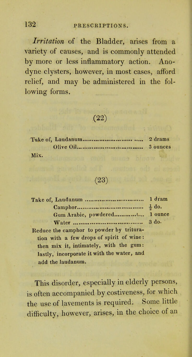 Irritation of the Bladder, arises from a variety of causes, and is commonly attended by more or less inflammatory action. Ano- dyne clysters, however, in most cases, afford relief, and may be administered in the fol- lowing forms. (22) Tftke of, Laudanum 2 drams Olive Oil 3 ounces Mix. (23) Take of, Laudanum 1 dram Camphor ^ do. Gum Arabic, powdered 1 ounce Water 3 do. Reduce the camphor to powder by tritura- tion with a few drops of spirit of wine: then mix it, intimately, with the gum: lastly, incorporate it with the water, and add the laudanum. This disorder, especially in elderly persons, is often accompanied by costiveness, for which the use of lavements is required. Some little difficulty, however, arises, in the choice of an