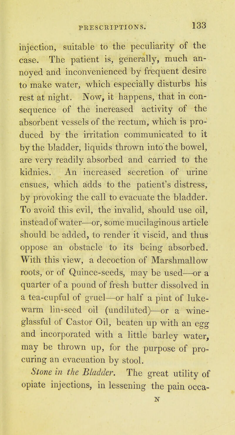 injection, suitable to the peculiarity of the case. The patient is, generally, much an- noyed and inconvenienced by frequent desire to make water, which especially disturbs his rest at night. Now, it happens, that in con- sequence of the increased activity of the absorbent vessels of the rectum, which is pro- duced by the irritation communicated to it by the bladder, liquids thrown into the bowel, are very readily absorbed and carried to the kidnies. An increased secretion of urine ensues, which adds to the patient's distress, by provoking the call to evacuate the bladder. To avoid this evil, the invalid, should use oil, instead of water—^or, some mucilaginous article should be added, to render it viscid, and thus oppose an obstacle to its being absorbed. With this view, a decoction of Marshmallow roots, or of Quince-seeds, may be used—or a quarter of a pound of fresh butter dissolved in a tea-cupful of gruel—or half a pint of luke- warm lin-seed oil (undiluted)—or a wine- glassful of Castor Oil, beaten up with an egg and incorporated with a little barley water, may be thrown up, for the purpose of pro- curing an evacuation by stool. Stone in the Bladder. The great utility of opiate injections, in lessening the pain occa-
