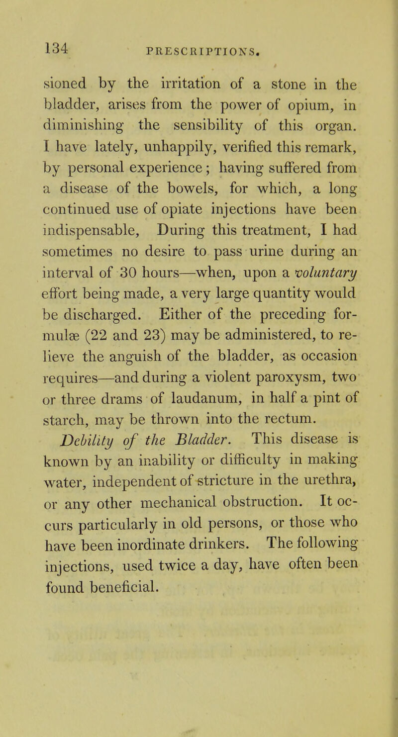 sioned by the irritation of a stone in the bladder, arises from the power of opium, in diminishing the sensibility of this organ. I have lately, unhappily, verified this remark, by personal experience; having suffered from a disease of the bowels, for which, a long continued use of opiate injections have been indispensable. During this treatment, I had sometimes no desire to pass urine during an interval of 30 hours—when, upon a mluntary effort being made, a very large quantity would be discharged. Either of the preceding for- mulae (22 and 23) may be administered, to re- lieve the anguish of the bladder, as occasion requires—and during a violent paroxysm, two or three drams of laudanum, in half a pint of starch, may be thrown into the rectum. Vchility of the Bladder. This disease is known by an inability or difficulty in making water, independent of stricture in the urethra, or any other mechanical obstruction. It oc- curs particularly in old persons, or those who have been inordinate drinkers. The following injections, used twice a day, have often been found beneficial.
