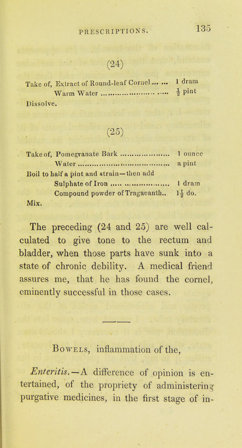 (24) Take of, Extract of Round-leaf Cornel 1 dram Warm Water i pi»t Dissolve. (25) Take of, Pomegranate Bark 1 oimce Water a pint lioil to half a pint and strain—then add Sulphate of Iron 1 dram Compound powder of Trauaoanth.. do. Mix. The preceding (24 and 25) are well cal- culated to give tone to the rectum and bladder, when those parts have sunk into a state of chronic debility. A medical friend assures me, that he has found the cornel, eminently successful in those cases. Bowels, inflammation of the. Enteritis.—k difference of opinion is en- tertained, of the propriety of administering- purgative medicines, in the first stage of in-