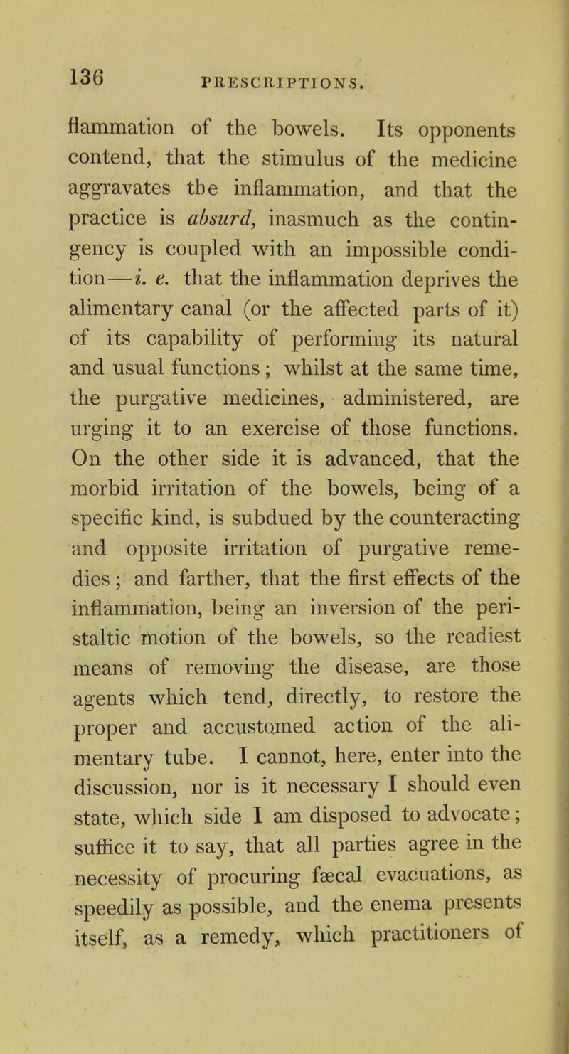 flammation of the bowels. Its opponents contend, that the stimulus of the medicine aggravates the inflammation, and that the practice is absurd, inasmuch as the contin- gency is coupled with an impossible condi- tion— i. e. that the inflammation deprives the alimentary canal (or the aflected parts of it) of its capability of performing its natural and usual functions ; whilst at the same time, the purgative medicines, administered, are urging it to an exercise of those functions. On the other side it is advanced, that the morbid irritation of the bowels, being of a specific kind, is subdued by the counteracting and opposite irritation of purgative reme- dies ; and farther, that the first effects of the inflamiriation, being an inversion of the peri- staltic motion of the bowels, so the readiest means of removing the disease, are those agents which tend, directly, to restore the proper and accustomed action of the ali- mentary tube. I cannot, here, enter into the discussion, nor is it necessary I should even state, which side I am disposed to advocate; suffice it to say, that all parties agree in the necessity of procuring fgecal evacuations, as speedily as possible, and the enema presents itself, as a remedy, which practitioners of