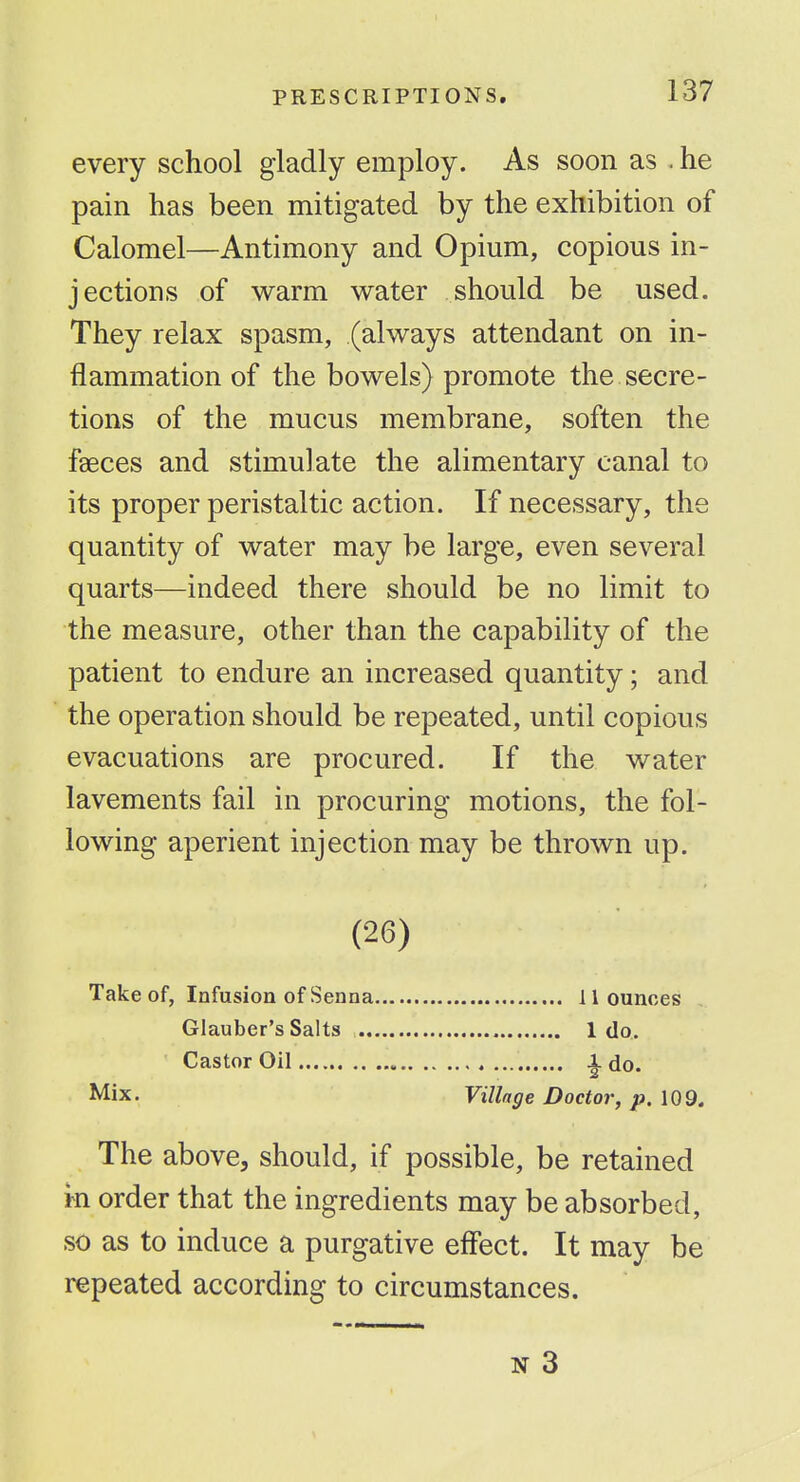 every school gladly employ. As soon as . he pain has been mitigated by the exhibition of Calomel—Antimony and Opium, copious in- jections of warm water should be used. They relax spasm, (always attendant on in- flammation of the bowels) promote the secre- tions of the mucus membrane, soften the faeces and stimulate the alimentary canal to its proper peristaltic action. If necessary, the quantity of water may be large, even several quarts—indeed there should be no limit to the measure, other than the capability of the patient to endure an increased quantity; and the operation should be repeated, until copious evacuations are procured. If the water lavements fail in procuring motions, the fol- lowing aperient injection may be thrown up. (26) Take of, Infusion of Senna 11 ounces Glauber's Salts 1 do. Castor Oil ^ do. Mix. Village Doctor, p. 109. The above, should, if possible, be retained m order that the ingredients may be absorbed, so as to induce a purgative effect. It may be repeated according to circumstances. N 3