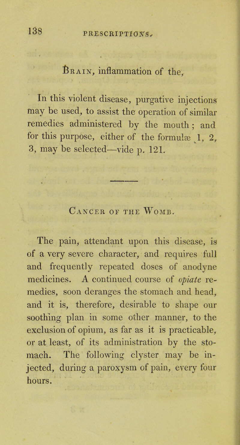 PRESCRIPTIOSr^^ 6RAIN, inflammation of the, In this violent disease, purgative injections may be used, to assist the operation of similar remedies administered by the mouth ; and for this purpose, either of the formulae \, 2, 3, may be selected—vide p. 121. Cancer of the Womb. The pain, attendant upon this disease, is of a very severe character, and requires full and frequently repeated doses of anodyne medicines. A continued course of opiate re- medies, soon deranges the stomach and head, and it is, therefore, desirable to shape our soothing plan in some other manner, to the exclusion of opium, as far as it is practicable, or at least, of its administration by the sto- mach. The following clyster may be in- jected, during a paroxysm of pain, every four hours.