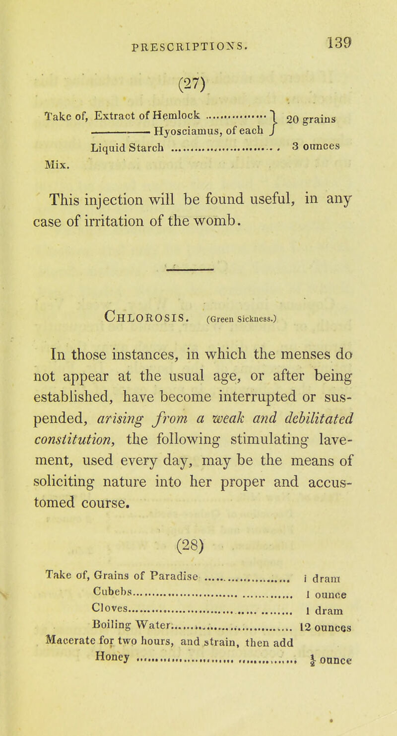 (27) Take of, Extract of Hemlock 1 20 grains . . Hyosciamus, of each / Liquid Starch 3 ounces Mix. This injection will be found useful, in any case of irritation of the womb. Chlorosis. (Greensickness.) In those instances, in which the menses do not appear at the usual age, or after being- established, have become interrupted or sus- pended, arising from a weak and debilitated constitution, the following stimulating lave- ment, used every day, may be the means of soliciting nature into her proper and accus- tomed course. (28) Take of, Grains of Paradise \ dram Cubebs I ounce Cloves 1 dram Boiling Water. » 12 ounces Macerate for two hours, and strain, then add Honey | ounce