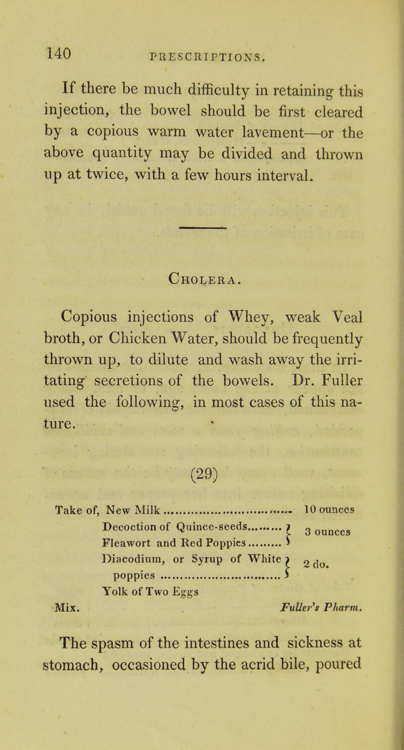 If there be much difficulty in retaining this injection, the bowel should be first cleared by a copious warm water lavement—or the above quantity may be divided and thrown up at twice, with a few hours interval. Cholera. Copious injections of Whey, weak Veal broth, or Chicken Water, should be frequently thrown up, to dilute and wash away the irri- tating secretions of the bowels. Dr. Fuller used the following, in most cases of this na- ture. (29) Take of, New Milk ....^ 10 ounces Decoction of Quince-seeds > g ounces Fleawort and Red Poppies > Diacodium, or Syrup of White > g poppies 3 Yolk of Two Eggs Mix. Fuller's Plutrm. The spasm of the intestines and sickness at stomach, occasioned by the acrid bile, poured