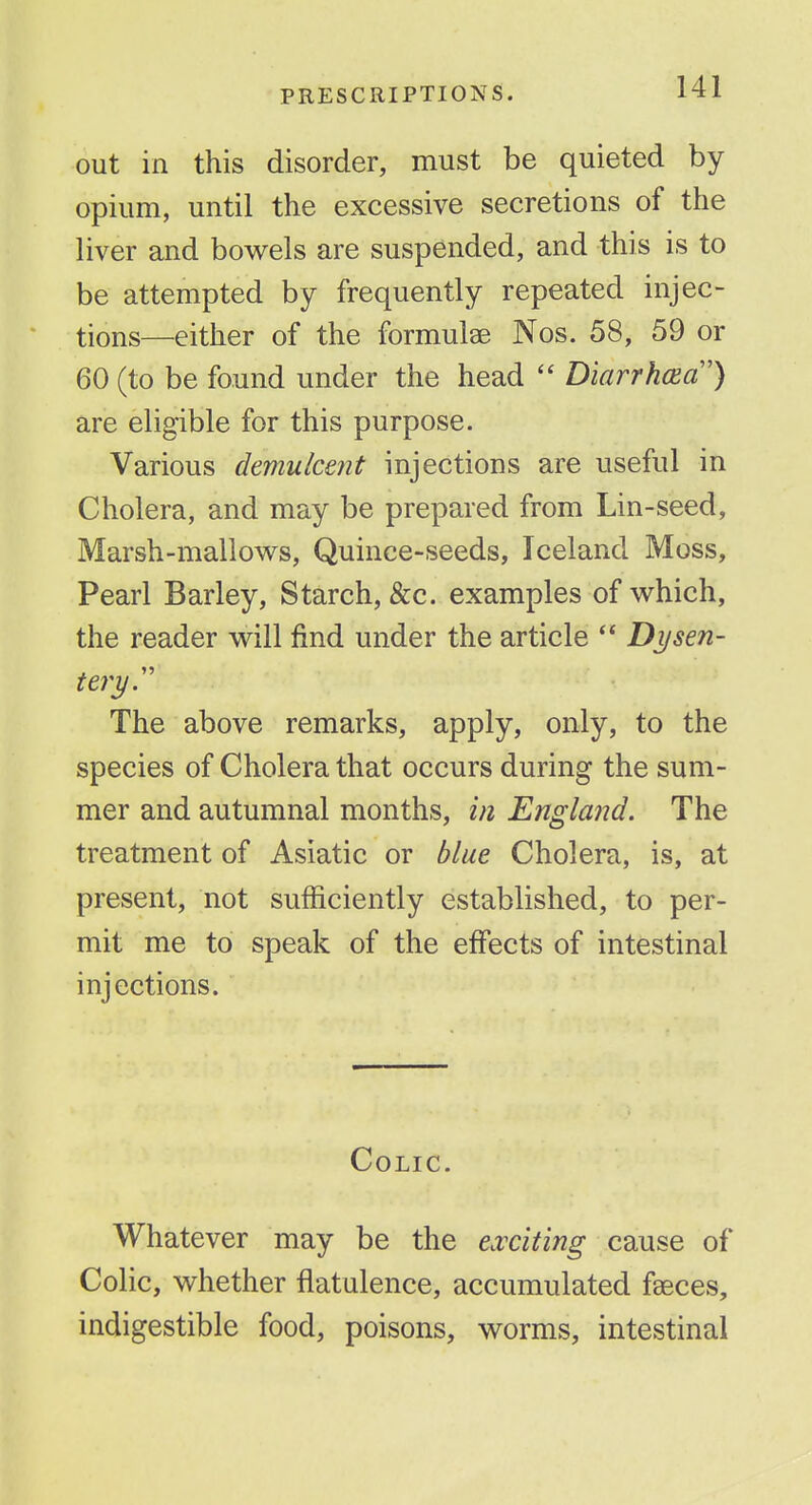 out in this disorder, must be quieted by opium, until the excessive secretions of the liver and bowels are suspended, and this is to be attempted by frequently repeated injec- tions—either of the formulae Nos. 58, 59 or 60 (to be found under the head  DiarrhcEa') are eligible for this purpose. Various demulcent injections are useful in Cholera, and may be prepared from Lin-seed, Marsh-mallows, Quince-seeds, Iceland Moss, Pearl Barley, Starch, &c. examples of which, the reader will find under the article  Dysen- tery.'' The above remarks, apply, only, to the species of Cholera that occurs during the sum- mer and autumnal months, in England. The treatment of Asiatic or blue Cholera, is, at present, not sufficiently established, to per- mit me to speak of the effects of intestinal injections. Colic. Whatever may be the exciting cause of Colic, whether flatulence, accumulated faeces, indigestible food, poisons, worms, intestinal