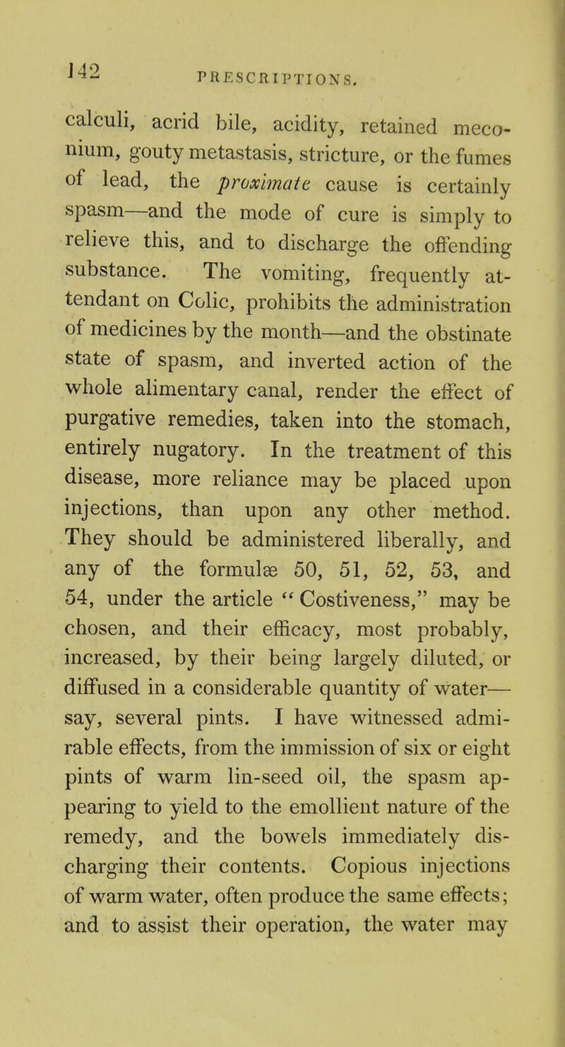 calculi, acrid bile, acidity, retained meco- nium, gouty metastasis, stricture, or the fumes of lead, the proximate cause is certainly spasm—and the mode of cure is simply to relieve this, and to discharge the offending substance. The vomiting, frequently at- tendant on Colic, prohibits the administration of medicines by the month—and the obstinate state of spasm, and inverted action of the v^^hole alimentary canal, render the effect of purgative remedies, taken into the stomach, entirely nugatory. In the treatment of this disease, more reliance may be placed upon injections, than upon any other method. They should be administered liberally, and any of the formulae 50, 51, 52, 53, and 54, under the article  Costiveness, may be chosen, and their efficacy, most probably, increased, by their being largely diluted, or diffused in a considerable quantity of water— say, several pints. I have witnessed admi- rable effects, from the immission of six or eight pints of warm lin-seed oil, the spasm ap- pearing to yield to the emollient nature of the remedy, and the bowels immediately dis- charging their contents. Copious injections of warm water, often produce the same effects; and to assist their operation, the water may