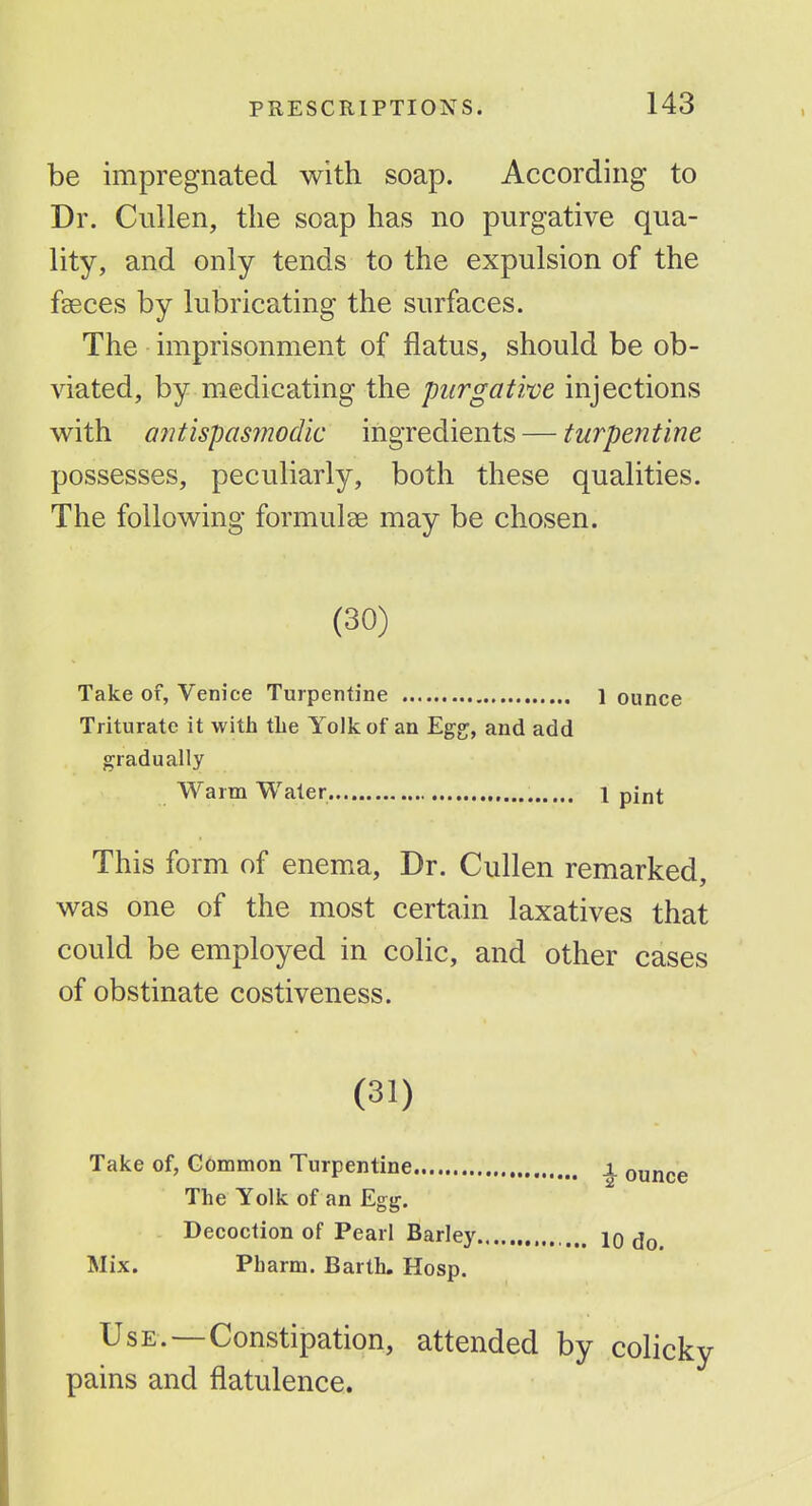 be impregnated with soap. According to Dr. Cullen, the soap has no purgative qua- lity, and only tends to the expulsion of the feces by lubricating the surfaces. The imprisonment of flatus, should be ob- viated, by medicating the purgative injections v^ith a7itispas7nodic ingredients — turpentine possesses, peculiarly, both these qualities. The following formulae may be chosen. (30) Take of, Venice Turpentine 1 ounce Triturate it with the Yolk of an Eg£;, and add gradually Warm Water 1 pint This form of enema, Dr. Cullen remarked, was one of the most certain laxatives that could be employed in colic, and other cases of obstinate costiveness. (31) Take of, Gommon Turpentine The Yolk of an Egg. Decoction of Pearl Barley Mix. Pharm. Barth. Hosp. Use.—Constipation, attended by colicky pains and flatulence. ^ ounce 10 do.
