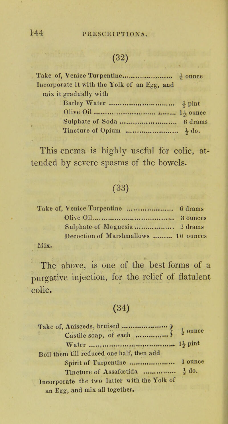 (32) Take of, Venice Turpentine , ^ ounce Incorporate it with the Yolk of an Egg, and mix it gradually with Barley Water ^ pint Olive Oil ; 1-^ ounce Sulphate of Soda 6 drams Tincture of Opium ^ do. This enema is highly useful for colic, at- tended by severe spasms of the bowels. (33) Take of, Venice Turpentine 6 drams Olive Oil 3 ounces Sulphate of Magnesia 3 drams Decoction of Marshraallows 10 ounces Mix. The above, is one of the best forms of a purgative injection, for the relief of flatulent colic. (34) Take of, Aniseeds, bruised ~ > ^ Castile soap, of each > Water U pint Boil them till reduced one half, then add Spirit of Turpentine 1 ounce Tincture of Assafoetida J do. Incorporate the two latter with the Yolk of an Egg, and mix all together.