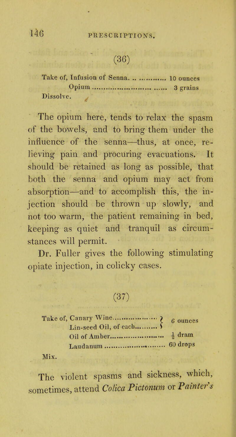 14(3 PRESCRIPTIONS. (36) Take of, Infusion of Senna 10 ounces Opium 3 grains Dissolve. The opium here, tends to relax the spasm of the bowels, and to bring them under the influence of the senna—thus, at once, re- lieving pain and procuring evacuations. It should be retained as long as possible, that both the senna and opium may act from absorption—and to accomplish this, the in- jection should be throw^n up slowly, and not too warm, the patient remaining in bed, keeping as quiet and tranquil as circum- stances will permit. Dr. Fuller gives the following stimulating opiate injection, in colicky cases. (37) Take of, Canary Wine ^ g ^^^^^^ Lin-seed Oil, of each S Oil of Amber I dram Laudanum 60 drops Mix. The violent spasms and sickness, which, sometimes, attend Colica Pictonum or Pamte?^'s