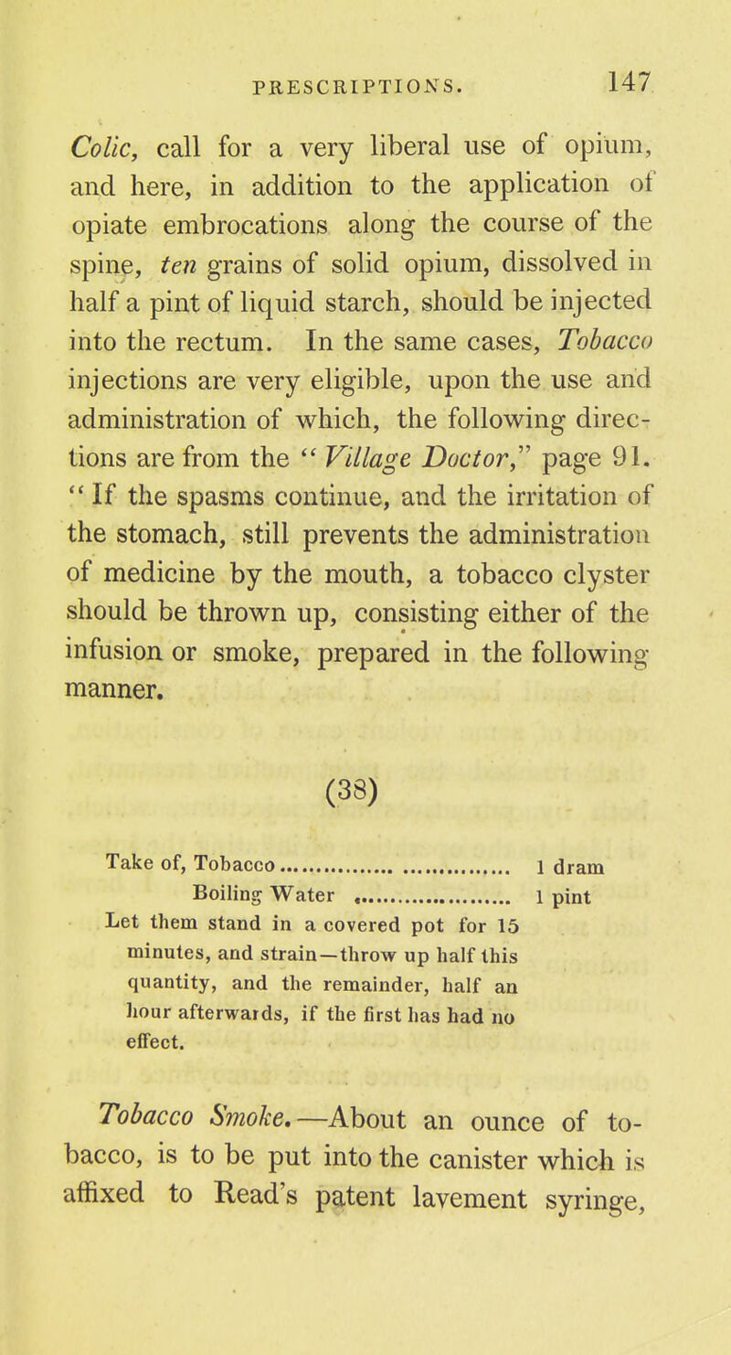 Colic, call for a very liberal use of opium, and here, in addition to the application of opiate embrocations along the course of the spine, ten grains of solid opium, dissolved in half a pint of liquid starch, should be injected into the rectum. In the same cases. Tobacco injections are very eligible, upon the use and administration of which, the following direc- tions are from the  Village Doctor,'' page 91.  If the spasms continue, and the irritation of the stomach, still prevents the administration of medicine by the mouth, a tobacco clyster should be thrown up, consisting either of the infusion or smoke, prepared in the following manner. (38) Take of, Tobacco 1 dram Boiling Water , 1 pint Let them stand in a covered pot for 15 minutes, and strain—throw up half this quantity, and the remainder, half an hour afterwards, if the first has had no effect. Tobacco Smoke,—khout an ounce of to- bacco, is to be put into the canister which is affixed to Read's patent lavement syringe,