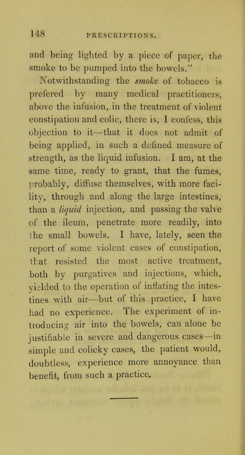 and being lighted by a piece of paper, the smoke to be pumped into the bowels. Notwithstanding the smoke of tobacco is prefered by many medical practitioners, above the infusion, in the treatment of violent constipation and colic, there is, I confess, this objection to it—that it does not admit of being applied, in such a defined measure of strength, as the liquid infusion. I am, at the same time, ready to grant, that the fumes, probably, diffuse themselves, with more faci- lity, through and along the large intestines, than a liquid injection, and passing the valve of the ileum, penetrate more readily, into the small bowels. I have, lately, seen the report of some violent cases of constipation, that resisted the most active treatment, both by purgatives and injections, which, yielded to the operation of inflating the intes- tines with air—but of this practice, I have had no experience. The experiment of in- troducing air into the bowels, can alone be justifiable in severe and dangerous cases—in simple and colicky cases, the patient would, doubtless, experience more annoyance than benefit, from such a practice.