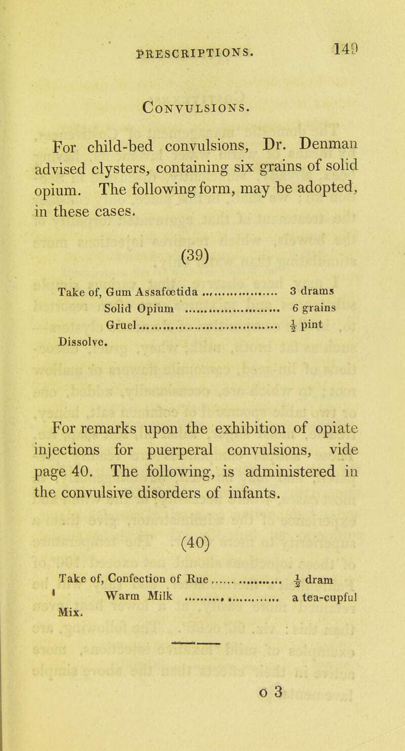 Convulsions. For child-bed convulsions, Dr. Denman advised clysters, containing six grains of solid opium. The following form, may be adopted, in these cases. (39) Take of, Gum Assafoetida .., 3 drams Solid Opium 6 grains Gruel ^ pint Dissolve. For remarks upon the exhibition of opiate injections for puerperal convulsions, vide page 40. The following, is administered in the convulsive disorders of infants. (40) Take of, Confection of Rue • Warm Milk , Mix. I dram a tea-cupful o 3