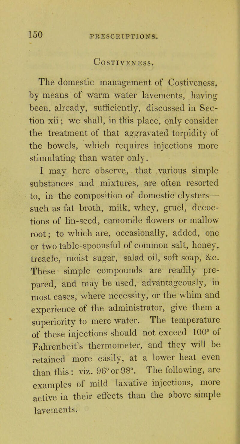 COSTIVENESS. The domestic management of Costiveness, by means of warm water lavements, having been, already, sufficiently, discussed in Sec- tion xii; we shall, in this place, only consider the treatment of that aggravated torpidity of the bowels, which requires injections more stimulating than water only. I may here observe, that various simple substances and mixtures, are often resorted to, in the composition of domestic clysters— such as fat broth, milk, whey, gruel, decoc- tions of lin-seed, camomile flowers or mallow root; to which are, occasionally, added, one or two table-spoonsful of common salt, honey, treacle, moist sugar, salad oil, soft soap, &c. These simple compounds are readily pre- pared, and may be used, advantageously, in most cases, where necessity, or the whim and experience of the administrator, give them a superiority to mere water. The temperature of these injections should not exceed 100° of Fahrenheit's thermometer, and they will be retained more easily, at a lower heat even than this: viz. 96° or 98°. The following, are examples of mild laxative injections, more active in their effects than the above simple lavements.